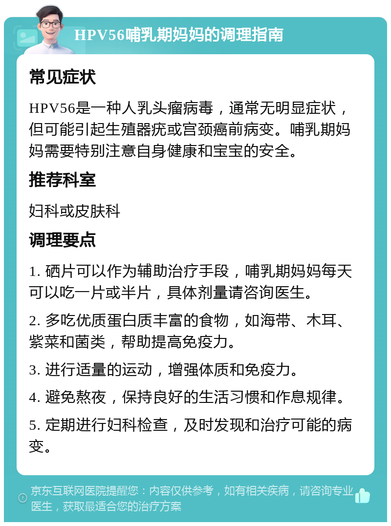 HPV56哺乳期妈妈的调理指南 常见症状 HPV56是一种人乳头瘤病毒，通常无明显症状，但可能引起生殖器疣或宫颈癌前病变。哺乳期妈妈需要特别注意自身健康和宝宝的安全。 推荐科室 妇科或皮肤科 调理要点 1. 硒片可以作为辅助治疗手段，哺乳期妈妈每天可以吃一片或半片，具体剂量请咨询医生。 2. 多吃优质蛋白质丰富的食物，如海带、木耳、紫菜和菌类，帮助提高免疫力。 3. 进行适量的运动，增强体质和免疫力。 4. 避免熬夜，保持良好的生活习惯和作息规律。 5. 定期进行妇科检查，及时发现和治疗可能的病变。