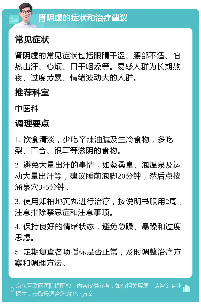 肾阴虚的症状和治疗建议 常见症状 肾阴虚的常见症状包括眼睛干涩、腰部不适、怕热出汗、心烦、口干咽燥等。易感人群为长期熬夜、过度劳累、情绪波动大的人群。 推荐科室 中医科 调理要点 1. 饮食清淡，少吃辛辣油腻及生冷食物，多吃梨、百合、银耳等滋阴的食物。 2. 避免大量出汗的事情，如蒸桑拿、泡温泉及运动大量出汗等，建议睡前泡脚20分钟，然后点按涌泉穴3-5分钟。 3. 使用知柏地黄丸进行治疗，按说明书服用2周，注意排除禁忌症和注意事项。 4. 保持良好的情绪状态，避免急躁、暴躁和过度思虑。 5. 定期复查各项指标是否正常，及时调整治疗方案和调理方法。