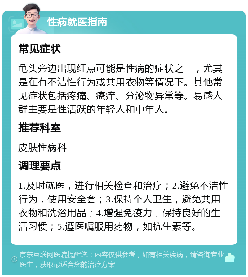 性病就医指南 常见症状 龟头旁边出现红点可能是性病的症状之一，尤其是在有不洁性行为或共用衣物等情况下。其他常见症状包括疼痛、瘙痒、分泌物异常等。易感人群主要是性活跃的年轻人和中年人。 推荐科室 皮肤性病科 调理要点 1.及时就医，进行相关检查和治疗；2.避免不洁性行为，使用安全套；3.保持个人卫生，避免共用衣物和洗浴用品；4.增强免疫力，保持良好的生活习惯；5.遵医嘱服用药物，如抗生素等。