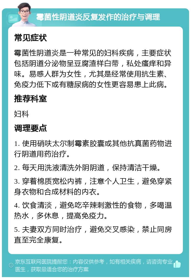 霉菌性阴道炎反复发作的治疗与调理 常见症状 霉菌性阴道炎是一种常见的妇科疾病，主要症状包括阴道分泌物呈豆腐渣样白带，私处瘙痒和异味。易感人群为女性，尤其是经常使用抗生素、免疫力低下或有糖尿病的女性更容易患上此病。 推荐科室 妇科 调理要点 1. 使用硝呋太尔制霉素胶囊或其他抗真菌药物进行阴道用药治疗。 2. 每天用洗液清洗外阴阴道，保持清洁干燥。 3. 穿着棉质宽松内裤，注意个人卫生，避免穿紧身衣物和合成材料的内衣。 4. 饮食清淡，避免吃辛辣刺激性的食物，多喝温热水，多休息，提高免疫力。 5. 夫妻双方同时治疗，避免交叉感染，禁止同房直至完全康复。