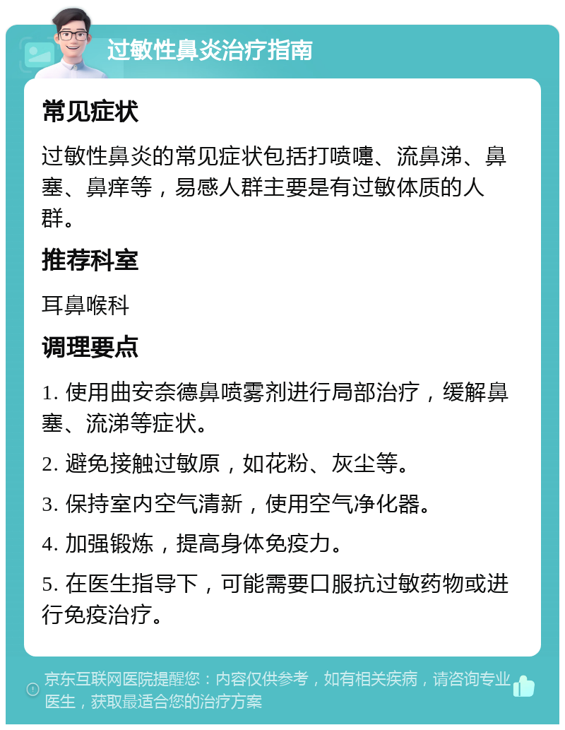 过敏性鼻炎治疗指南 常见症状 过敏性鼻炎的常见症状包括打喷嚏、流鼻涕、鼻塞、鼻痒等，易感人群主要是有过敏体质的人群。 推荐科室 耳鼻喉科 调理要点 1. 使用曲安奈德鼻喷雾剂进行局部治疗，缓解鼻塞、流涕等症状。 2. 避免接触过敏原，如花粉、灰尘等。 3. 保持室内空气清新，使用空气净化器。 4. 加强锻炼，提高身体免疫力。 5. 在医生指导下，可能需要口服抗过敏药物或进行免疫治疗。