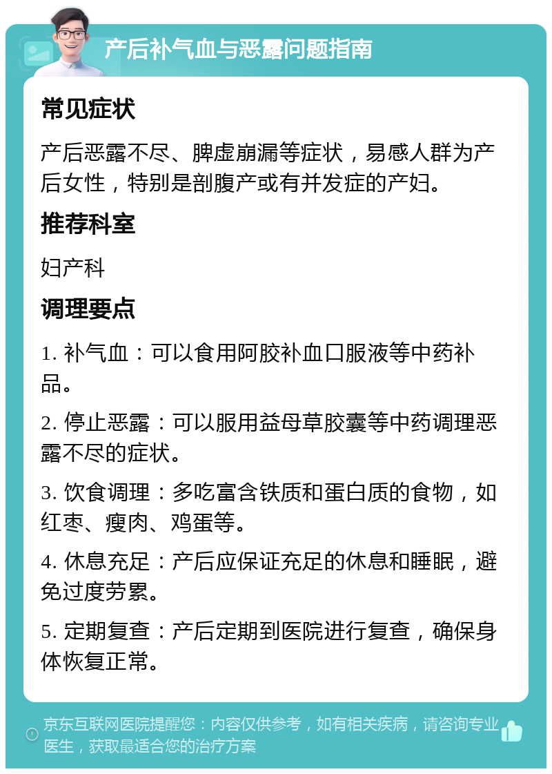 产后补气血与恶露问题指南 常见症状 产后恶露不尽、脾虚崩漏等症状，易感人群为产后女性，特别是剖腹产或有并发症的产妇。 推荐科室 妇产科 调理要点 1. 补气血：可以食用阿胶补血口服液等中药补品。 2. 停止恶露：可以服用益母草胶囊等中药调理恶露不尽的症状。 3. 饮食调理：多吃富含铁质和蛋白质的食物，如红枣、瘦肉、鸡蛋等。 4. 休息充足：产后应保证充足的休息和睡眠，避免过度劳累。 5. 定期复查：产后定期到医院进行复查，确保身体恢复正常。