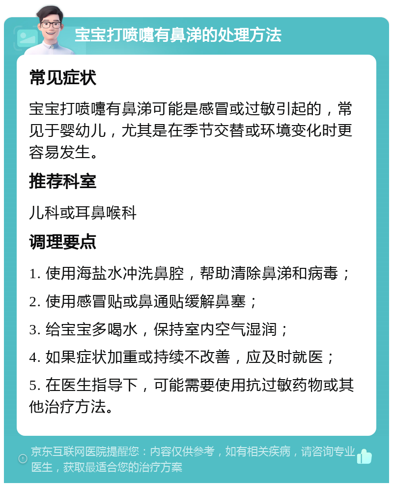 宝宝打喷嚏有鼻涕的处理方法 常见症状 宝宝打喷嚏有鼻涕可能是感冒或过敏引起的，常见于婴幼儿，尤其是在季节交替或环境变化时更容易发生。 推荐科室 儿科或耳鼻喉科 调理要点 1. 使用海盐水冲洗鼻腔，帮助清除鼻涕和病毒； 2. 使用感冒贴或鼻通贴缓解鼻塞； 3. 给宝宝多喝水，保持室内空气湿润； 4. 如果症状加重或持续不改善，应及时就医； 5. 在医生指导下，可能需要使用抗过敏药物或其他治疗方法。