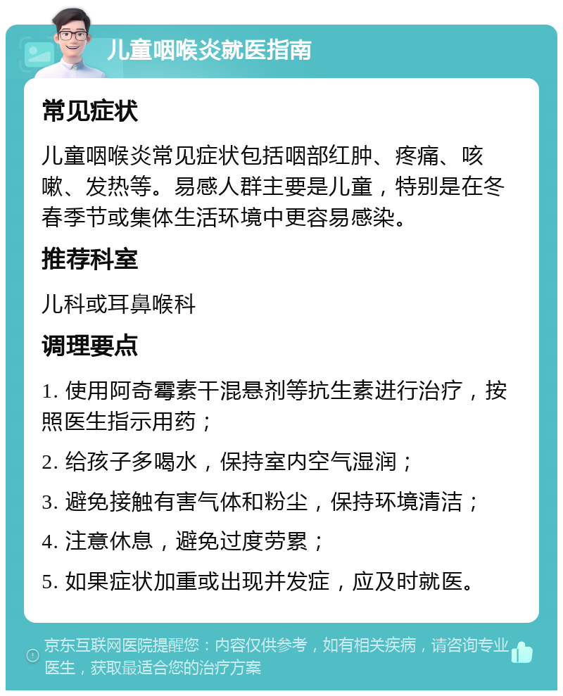 儿童咽喉炎就医指南 常见症状 儿童咽喉炎常见症状包括咽部红肿、疼痛、咳嗽、发热等。易感人群主要是儿童，特别是在冬春季节或集体生活环境中更容易感染。 推荐科室 儿科或耳鼻喉科 调理要点 1. 使用阿奇霉素干混悬剂等抗生素进行治疗，按照医生指示用药； 2. 给孩子多喝水，保持室内空气湿润； 3. 避免接触有害气体和粉尘，保持环境清洁； 4. 注意休息，避免过度劳累； 5. 如果症状加重或出现并发症，应及时就医。