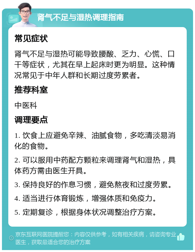 肾气不足与湿热调理指南 常见症状 肾气不足与湿热可能导致腰酸、乏力、心慌、口干等症状，尤其在早上起床时更为明显。这种情况常见于中年人群和长期过度劳累者。 推荐科室 中医科 调理要点 1. 饮食上应避免辛辣、油腻食物，多吃清淡易消化的食物。 2. 可以服用中药配方颗粒来调理肾气和湿热，具体药方需由医生开具。 3. 保持良好的作息习惯，避免熬夜和过度劳累。 4. 适当进行体育锻炼，增强体质和免疫力。 5. 定期复诊，根据身体状况调整治疗方案。