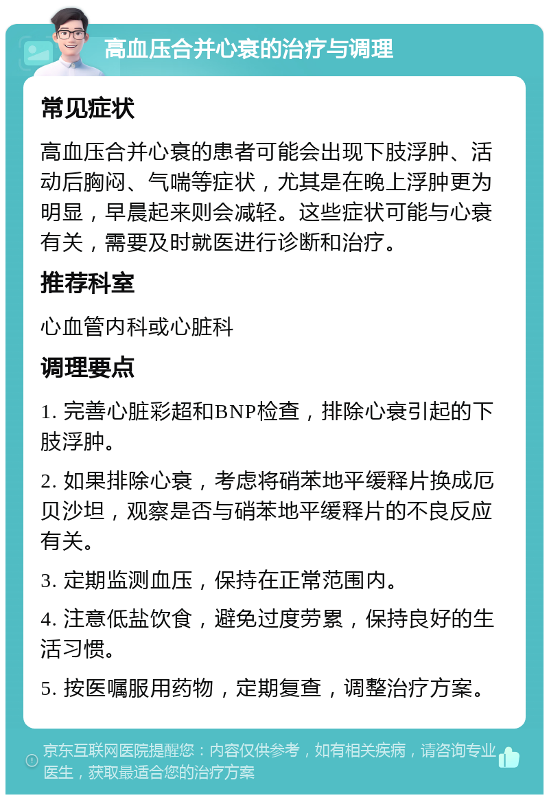 高血压合并心衰的治疗与调理 常见症状 高血压合并心衰的患者可能会出现下肢浮肿、活动后胸闷、气喘等症状，尤其是在晚上浮肿更为明显，早晨起来则会减轻。这些症状可能与心衰有关，需要及时就医进行诊断和治疗。 推荐科室 心血管内科或心脏科 调理要点 1. 完善心脏彩超和BNP检查，排除心衰引起的下肢浮肿。 2. 如果排除心衰，考虑将硝苯地平缓释片换成厄贝沙坦，观察是否与硝苯地平缓释片的不良反应有关。 3. 定期监测血压，保持在正常范围内。 4. 注意低盐饮食，避免过度劳累，保持良好的生活习惯。 5. 按医嘱服用药物，定期复查，调整治疗方案。