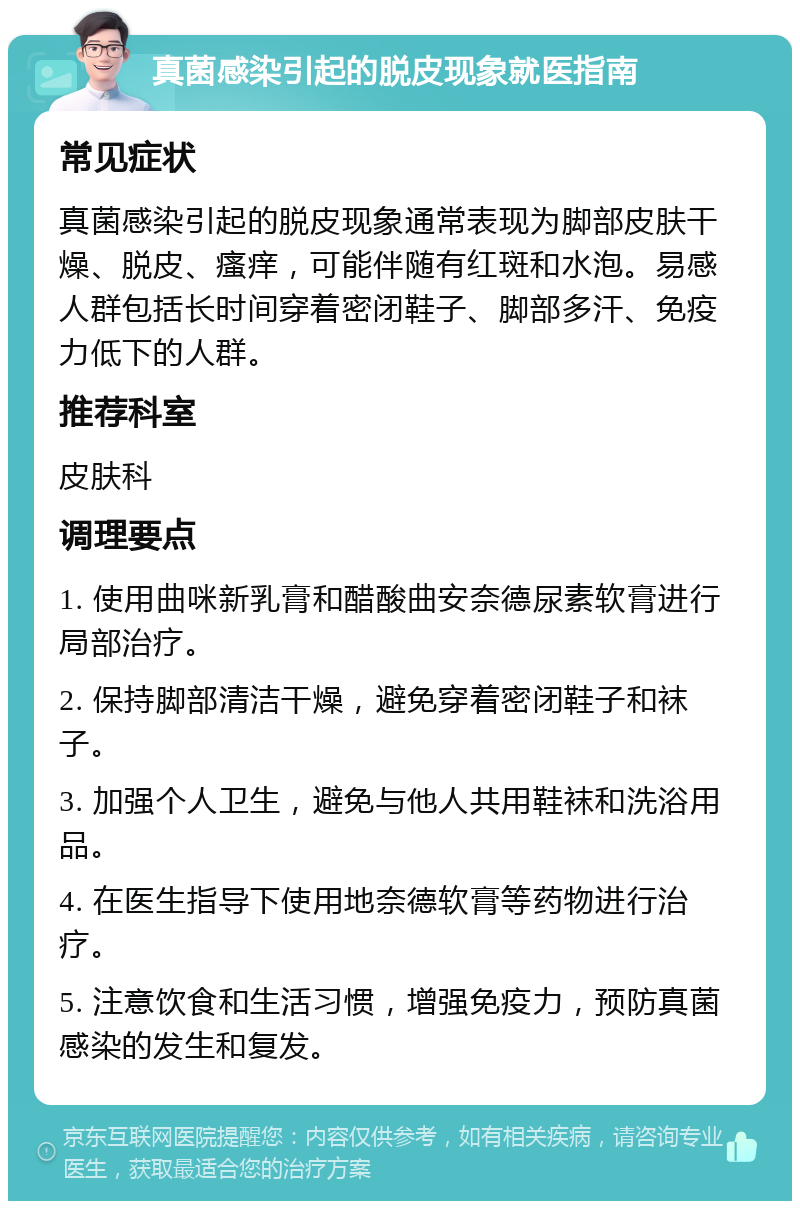 真菌感染引起的脱皮现象就医指南 常见症状 真菌感染引起的脱皮现象通常表现为脚部皮肤干燥、脱皮、瘙痒，可能伴随有红斑和水泡。易感人群包括长时间穿着密闭鞋子、脚部多汗、免疫力低下的人群。 推荐科室 皮肤科 调理要点 1. 使用曲咪新乳膏和醋酸曲安奈德尿素软膏进行局部治疗。 2. 保持脚部清洁干燥，避免穿着密闭鞋子和袜子。 3. 加强个人卫生，避免与他人共用鞋袜和洗浴用品。 4. 在医生指导下使用地奈德软膏等药物进行治疗。 5. 注意饮食和生活习惯，增强免疫力，预防真菌感染的发生和复发。