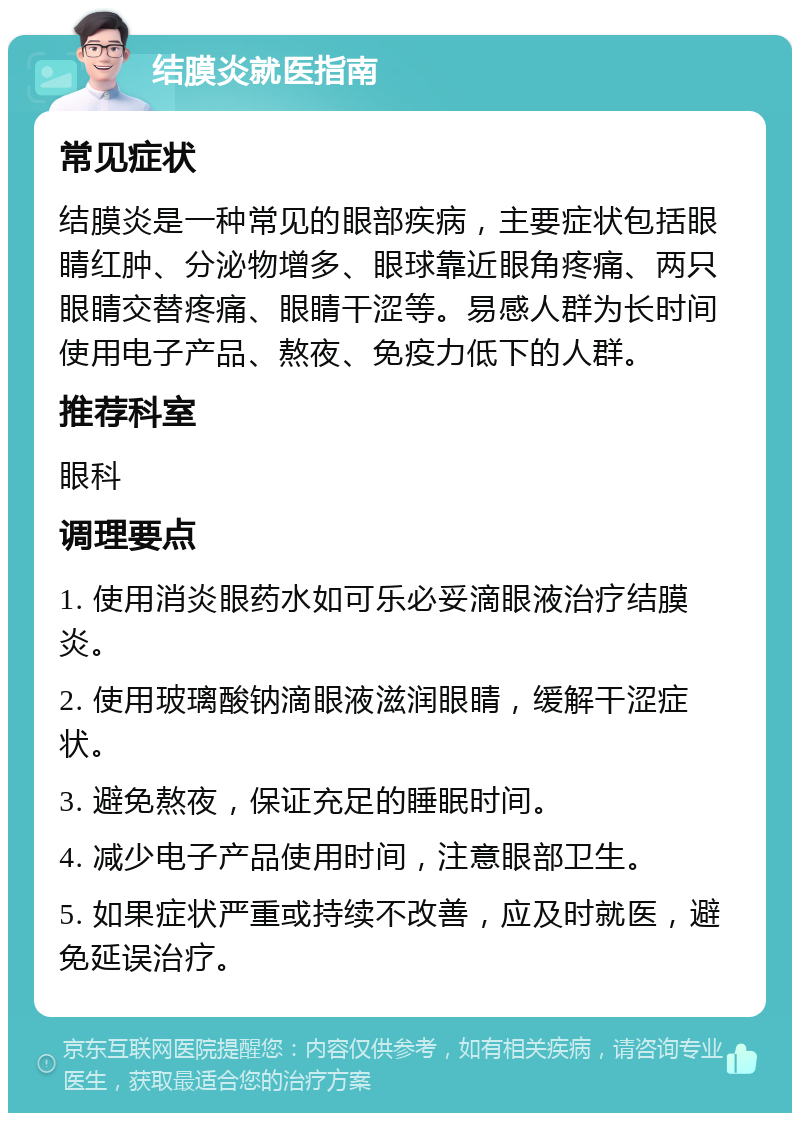 结膜炎就医指南 常见症状 结膜炎是一种常见的眼部疾病，主要症状包括眼睛红肿、分泌物增多、眼球靠近眼角疼痛、两只眼睛交替疼痛、眼睛干涩等。易感人群为长时间使用电子产品、熬夜、免疫力低下的人群。 推荐科室 眼科 调理要点 1. 使用消炎眼药水如可乐必妥滴眼液治疗结膜炎。 2. 使用玻璃酸钠滴眼液滋润眼睛，缓解干涩症状。 3. 避免熬夜，保证充足的睡眠时间。 4. 减少电子产品使用时间，注意眼部卫生。 5. 如果症状严重或持续不改善，应及时就医，避免延误治疗。