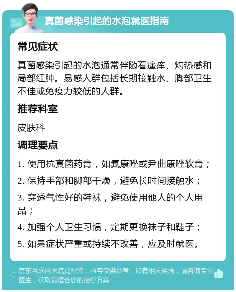 真菌感染引起的水泡就医指南 常见症状 真菌感染引起的水泡通常伴随着瘙痒、灼热感和局部红肿。易感人群包括长期接触水、脚部卫生不佳或免疫力较低的人群。 推荐科室 皮肤科 调理要点 1. 使用抗真菌药膏，如氟康唑或尹曲康唑软膏； 2. 保持手部和脚部干燥，避免长时间接触水； 3. 穿透气性好的鞋袜，避免使用他人的个人用品； 4. 加强个人卫生习惯，定期更换袜子和鞋子； 5. 如果症状严重或持续不改善，应及时就医。