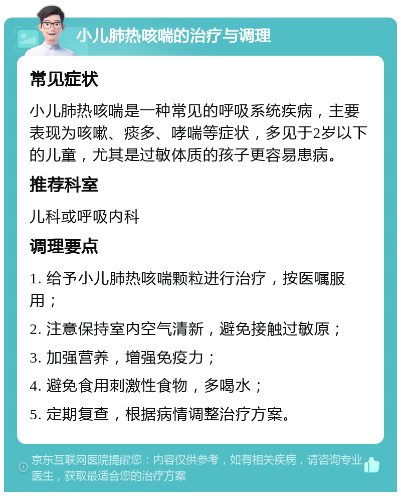 小儿肺热咳喘的治疗与调理 常见症状 小儿肺热咳喘是一种常见的呼吸系统疾病，主要表现为咳嗽、痰多、哮喘等症状，多见于2岁以下的儿童，尤其是过敏体质的孩子更容易患病。 推荐科室 儿科或呼吸内科 调理要点 1. 给予小儿肺热咳喘颗粒进行治疗，按医嘱服用； 2. 注意保持室内空气清新，避免接触过敏原； 3. 加强营养，增强免疫力； 4. 避免食用刺激性食物，多喝水； 5. 定期复查，根据病情调整治疗方案。