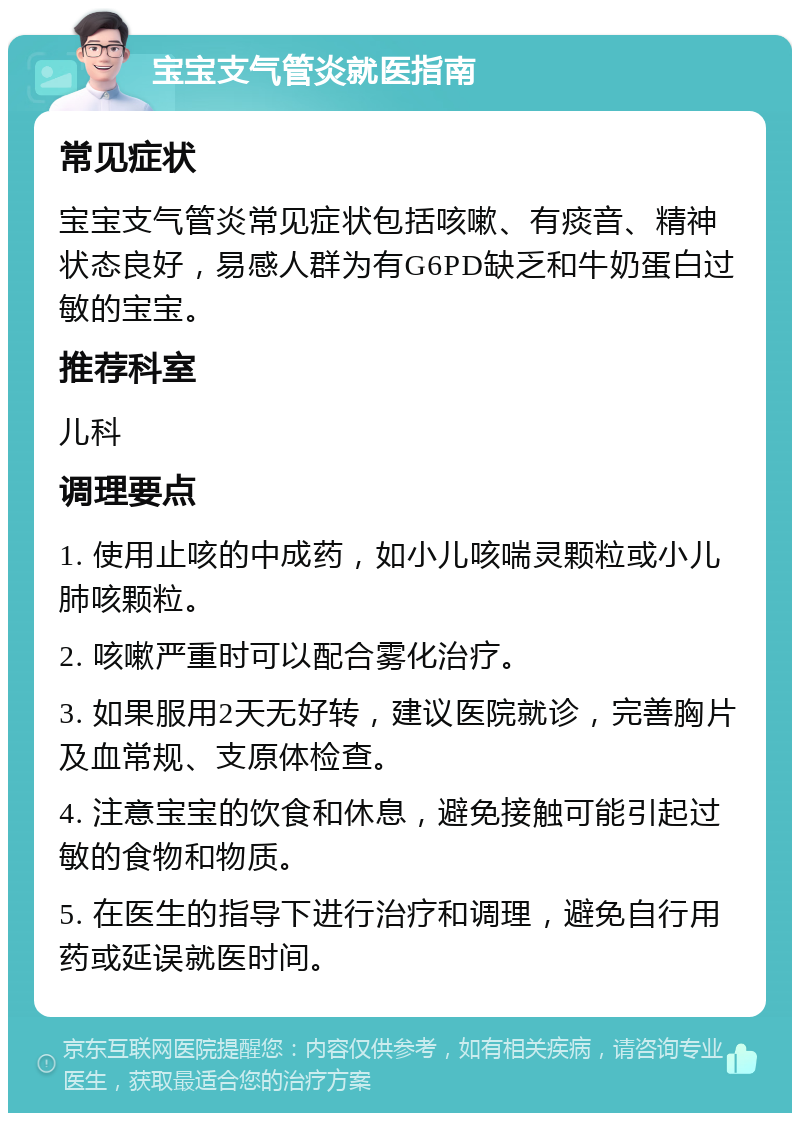 宝宝支气管炎就医指南 常见症状 宝宝支气管炎常见症状包括咳嗽、有痰音、精神状态良好，易感人群为有G6PD缺乏和牛奶蛋白过敏的宝宝。 推荐科室 儿科 调理要点 1. 使用止咳的中成药，如小儿咳喘灵颗粒或小儿肺咳颗粒。 2. 咳嗽严重时可以配合雾化治疗。 3. 如果服用2天无好转，建议医院就诊，完善胸片及血常规、支原体检查。 4. 注意宝宝的饮食和休息，避免接触可能引起过敏的食物和物质。 5. 在医生的指导下进行治疗和调理，避免自行用药或延误就医时间。