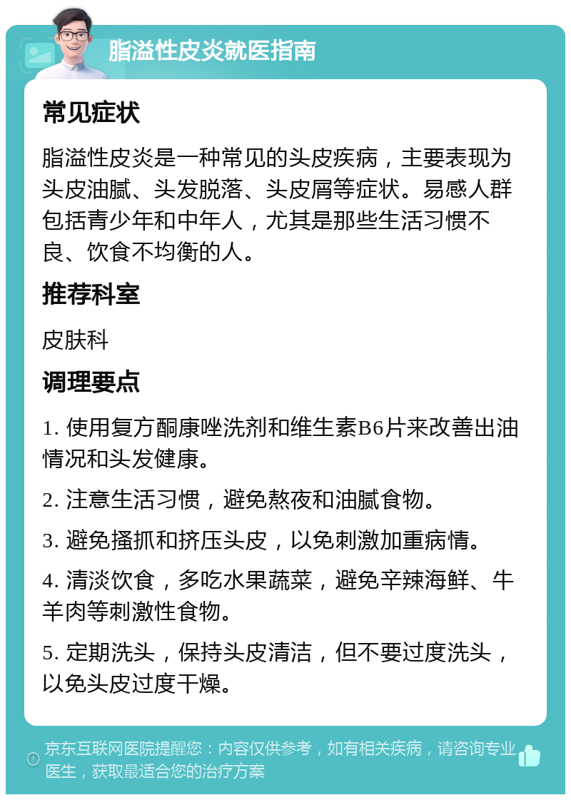 脂溢性皮炎就医指南 常见症状 脂溢性皮炎是一种常见的头皮疾病，主要表现为头皮油腻、头发脱落、头皮屑等症状。易感人群包括青少年和中年人，尤其是那些生活习惯不良、饮食不均衡的人。 推荐科室 皮肤科 调理要点 1. 使用复方酮康唑洗剂和维生素B6片来改善出油情况和头发健康。 2. 注意生活习惯，避免熬夜和油腻食物。 3. 避免搔抓和挤压头皮，以免刺激加重病情。 4. 清淡饮食，多吃水果蔬菜，避免辛辣海鲜、牛羊肉等刺激性食物。 5. 定期洗头，保持头皮清洁，但不要过度洗头，以免头皮过度干燥。