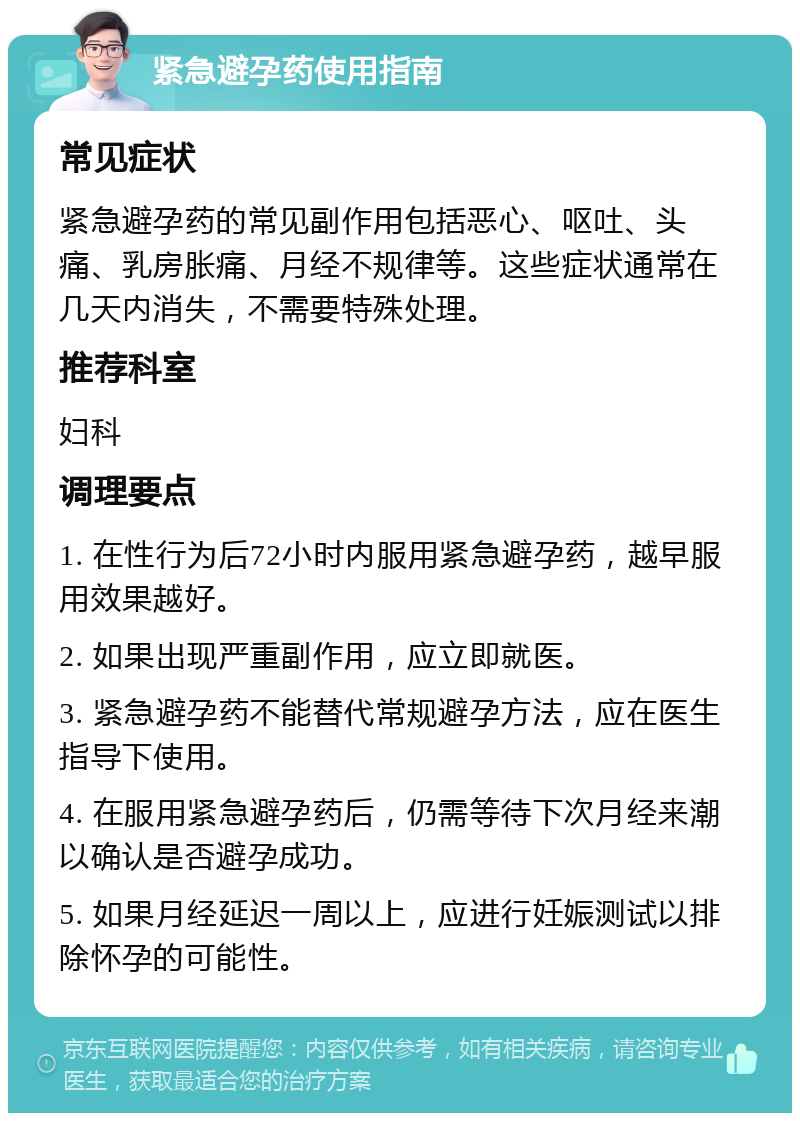 紧急避孕药使用指南 常见症状 紧急避孕药的常见副作用包括恶心、呕吐、头痛、乳房胀痛、月经不规律等。这些症状通常在几天内消失，不需要特殊处理。 推荐科室 妇科 调理要点 1. 在性行为后72小时内服用紧急避孕药，越早服用效果越好。 2. 如果出现严重副作用，应立即就医。 3. 紧急避孕药不能替代常规避孕方法，应在医生指导下使用。 4. 在服用紧急避孕药后，仍需等待下次月经来潮以确认是否避孕成功。 5. 如果月经延迟一周以上，应进行妊娠测试以排除怀孕的可能性。