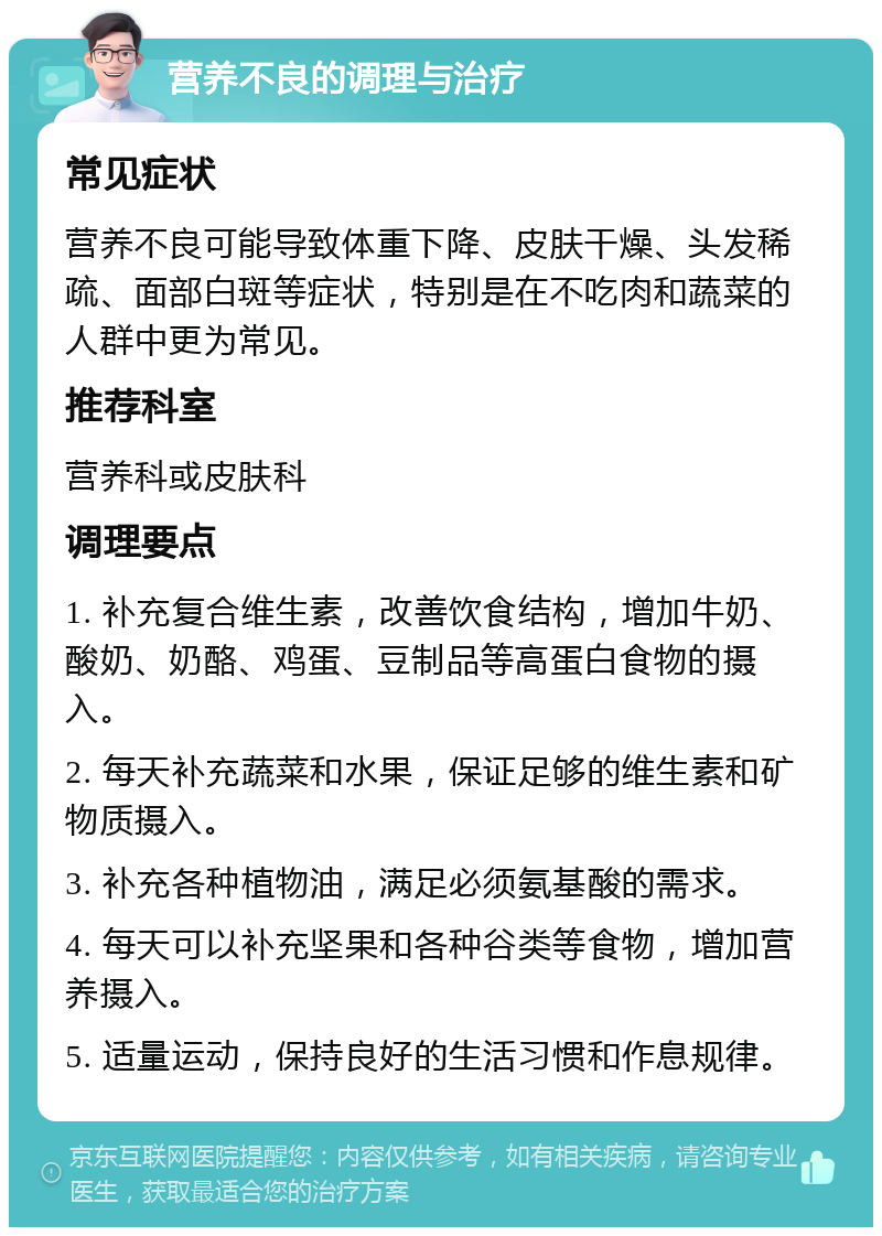 营养不良的调理与治疗 常见症状 营养不良可能导致体重下降、皮肤干燥、头发稀疏、面部白斑等症状，特别是在不吃肉和蔬菜的人群中更为常见。 推荐科室 营养科或皮肤科 调理要点 1. 补充复合维生素，改善饮食结构，增加牛奶、酸奶、奶酪、鸡蛋、豆制品等高蛋白食物的摄入。 2. 每天补充蔬菜和水果，保证足够的维生素和矿物质摄入。 3. 补充各种植物油，满足必须氨基酸的需求。 4. 每天可以补充坚果和各种谷类等食物，增加营养摄入。 5. 适量运动，保持良好的生活习惯和作息规律。