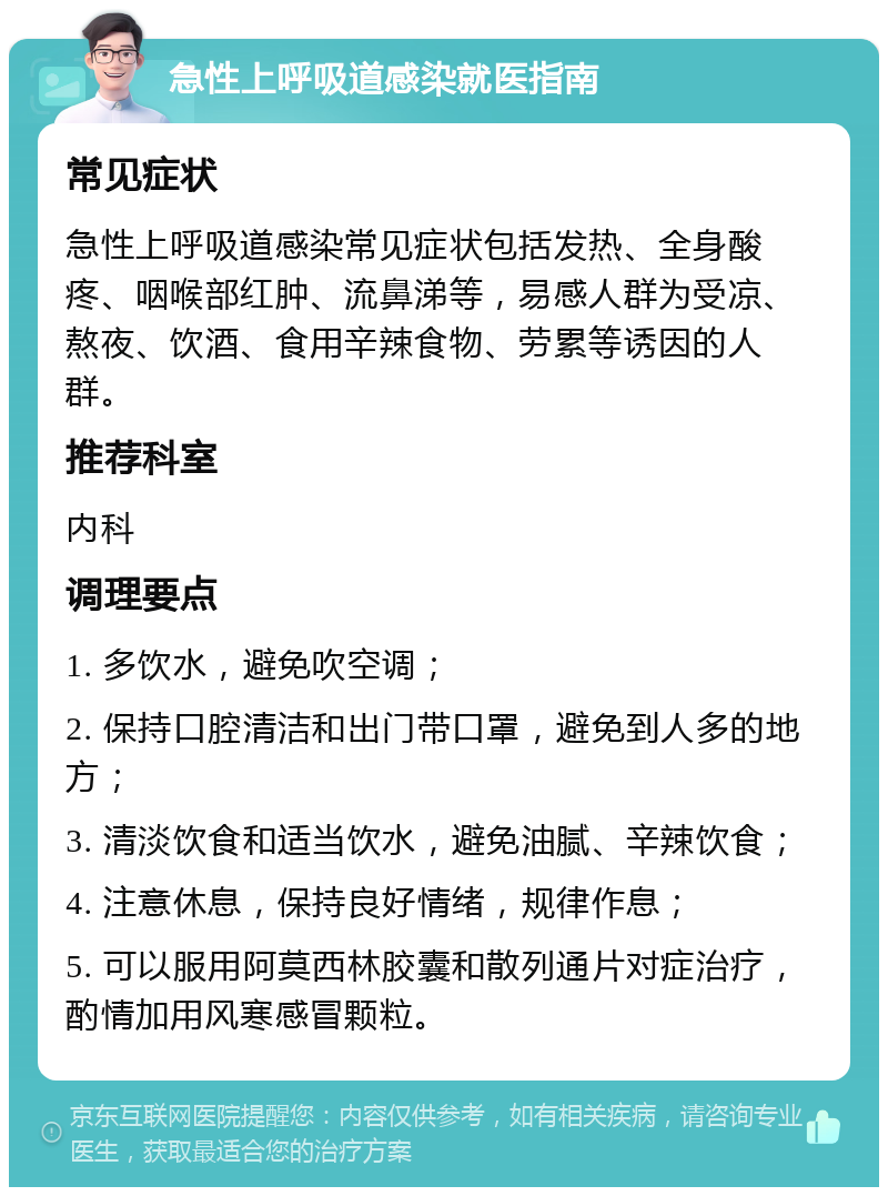 急性上呼吸道感染就医指南 常见症状 急性上呼吸道感染常见症状包括发热、全身酸疼、咽喉部红肿、流鼻涕等，易感人群为受凉、熬夜、饮酒、食用辛辣食物、劳累等诱因的人群。 推荐科室 内科 调理要点 1. 多饮水，避免吹空调； 2. 保持口腔清洁和出门带口罩，避免到人多的地方； 3. 清淡饮食和适当饮水，避免油腻、辛辣饮食； 4. 注意休息，保持良好情绪，规律作息； 5. 可以服用阿莫西林胶囊和散列通片对症治疗，酌情加用风寒感冒颗粒。