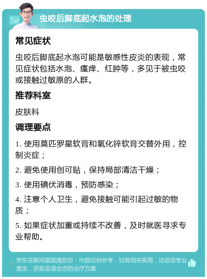 虫咬后脚底起水泡的处理 常见症状 虫咬后脚底起水泡可能是敏感性皮炎的表现，常见症状包括水泡、瘙痒、红肿等，多见于被虫咬或接触过敏原的人群。 推荐科室 皮肤科 调理要点 1. 使用莫匹罗星软膏和氧化锌软膏交替外用，控制炎症； 2. 避免使用创可贴，保持局部清洁干燥； 3. 使用碘伏消毒，预防感染； 4. 注意个人卫生，避免接触可能引起过敏的物质； 5. 如果症状加重或持续不改善，及时就医寻求专业帮助。