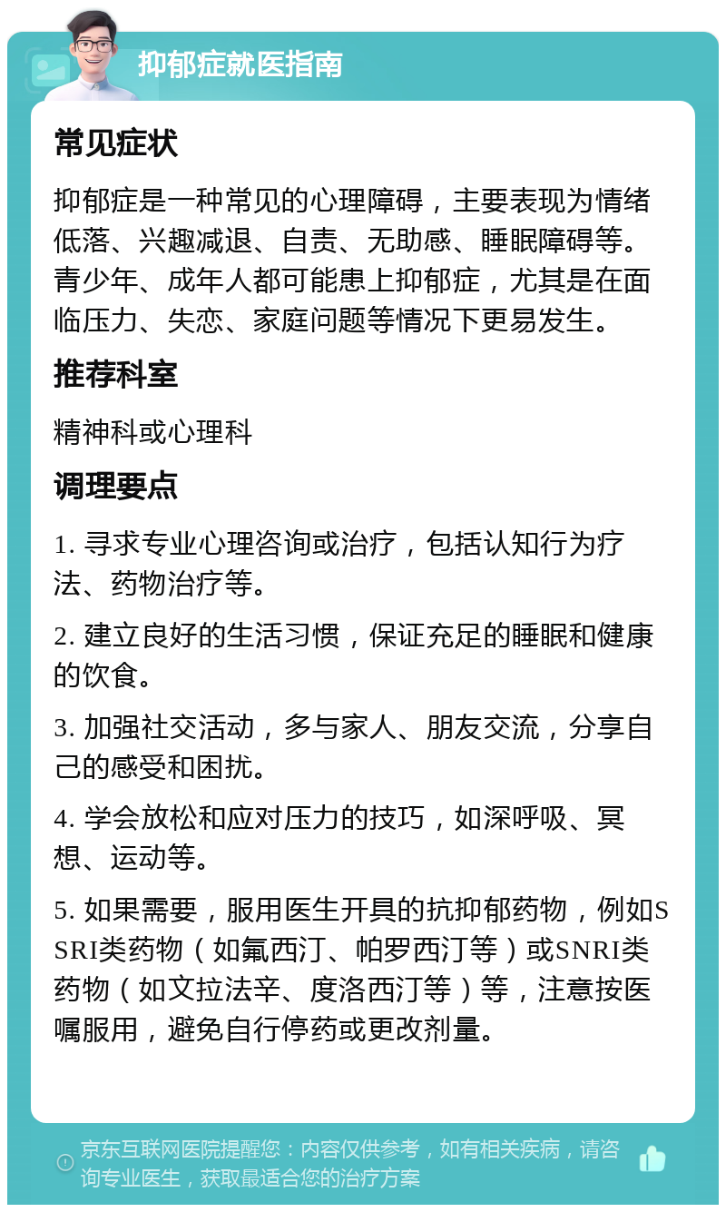 抑郁症就医指南 常见症状 抑郁症是一种常见的心理障碍，主要表现为情绪低落、兴趣减退、自责、无助感、睡眠障碍等。青少年、成年人都可能患上抑郁症，尤其是在面临压力、失恋、家庭问题等情况下更易发生。 推荐科室 精神科或心理科 调理要点 1. 寻求专业心理咨询或治疗，包括认知行为疗法、药物治疗等。 2. 建立良好的生活习惯，保证充足的睡眠和健康的饮食。 3. 加强社交活动，多与家人、朋友交流，分享自己的感受和困扰。 4. 学会放松和应对压力的技巧，如深呼吸、冥想、运动等。 5. 如果需要，服用医生开具的抗抑郁药物，例如SSRI类药物（如氟西汀、帕罗西汀等）或SNRI类药物（如文拉法辛、度洛西汀等）等，注意按医嘱服用，避免自行停药或更改剂量。