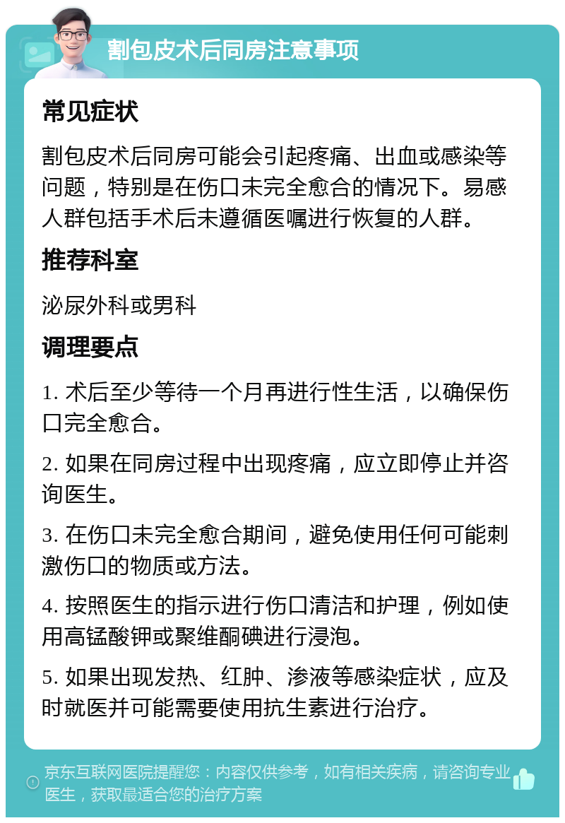 割包皮术后同房注意事项 常见症状 割包皮术后同房可能会引起疼痛、出血或感染等问题，特别是在伤口未完全愈合的情况下。易感人群包括手术后未遵循医嘱进行恢复的人群。 推荐科室 泌尿外科或男科 调理要点 1. 术后至少等待一个月再进行性生活，以确保伤口完全愈合。 2. 如果在同房过程中出现疼痛，应立即停止并咨询医生。 3. 在伤口未完全愈合期间，避免使用任何可能刺激伤口的物质或方法。 4. 按照医生的指示进行伤口清洁和护理，例如使用高锰酸钾或聚维酮碘进行浸泡。 5. 如果出现发热、红肿、渗液等感染症状，应及时就医并可能需要使用抗生素进行治疗。