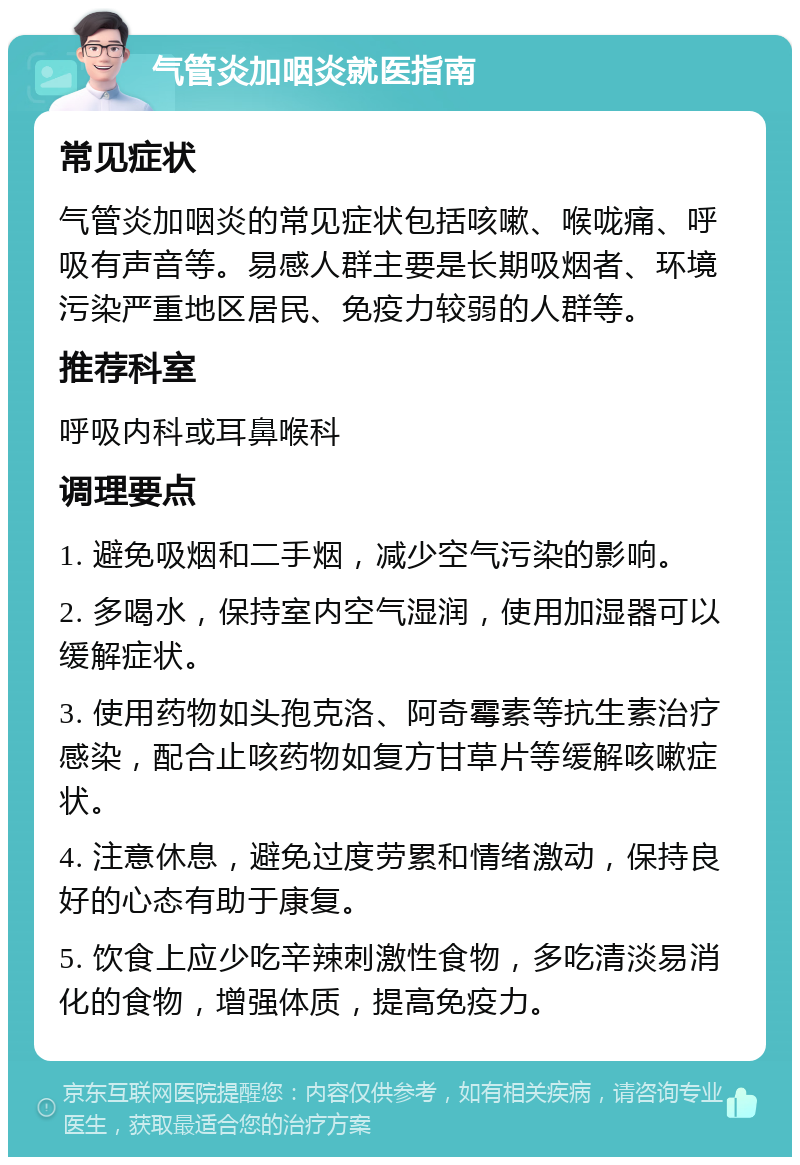 气管炎加咽炎就医指南 常见症状 气管炎加咽炎的常见症状包括咳嗽、喉咙痛、呼吸有声音等。易感人群主要是长期吸烟者、环境污染严重地区居民、免疫力较弱的人群等。 推荐科室 呼吸内科或耳鼻喉科 调理要点 1. 避免吸烟和二手烟，减少空气污染的影响。 2. 多喝水，保持室内空气湿润，使用加湿器可以缓解症状。 3. 使用药物如头孢克洛、阿奇霉素等抗生素治疗感染，配合止咳药物如复方甘草片等缓解咳嗽症状。 4. 注意休息，避免过度劳累和情绪激动，保持良好的心态有助于康复。 5. 饮食上应少吃辛辣刺激性食物，多吃清淡易消化的食物，增强体质，提高免疫力。