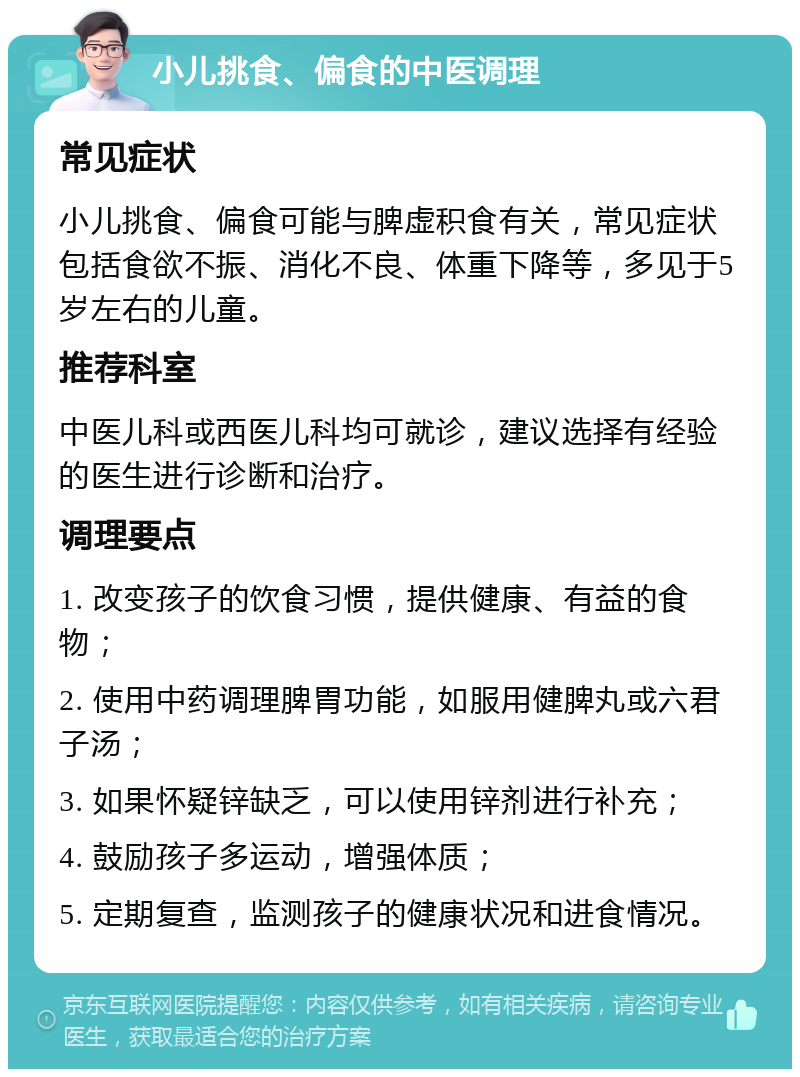 小儿挑食、偏食的中医调理 常见症状 小儿挑食、偏食可能与脾虚积食有关，常见症状包括食欲不振、消化不良、体重下降等，多见于5岁左右的儿童。 推荐科室 中医儿科或西医儿科均可就诊，建议选择有经验的医生进行诊断和治疗。 调理要点 1. 改变孩子的饮食习惯，提供健康、有益的食物； 2. 使用中药调理脾胃功能，如服用健脾丸或六君子汤； 3. 如果怀疑锌缺乏，可以使用锌剂进行补充； 4. 鼓励孩子多运动，增强体质； 5. 定期复查，监测孩子的健康状况和进食情况。