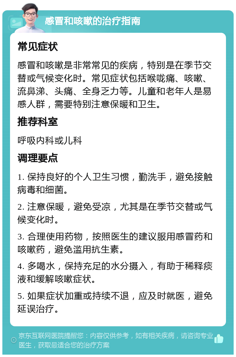 感冒和咳嗽的治疗指南 常见症状 感冒和咳嗽是非常常见的疾病，特别是在季节交替或气候变化时。常见症状包括喉咙痛、咳嗽、流鼻涕、头痛、全身乏力等。儿童和老年人是易感人群，需要特别注意保暖和卫生。 推荐科室 呼吸内科或儿科 调理要点 1. 保持良好的个人卫生习惯，勤洗手，避免接触病毒和细菌。 2. 注意保暖，避免受凉，尤其是在季节交替或气候变化时。 3. 合理使用药物，按照医生的建议服用感冒药和咳嗽药，避免滥用抗生素。 4. 多喝水，保持充足的水分摄入，有助于稀释痰液和缓解咳嗽症状。 5. 如果症状加重或持续不退，应及时就医，避免延误治疗。