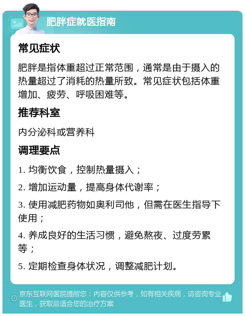 肥胖症就医指南 常见症状 肥胖是指体重超过正常范围，通常是由于摄入的热量超过了消耗的热量所致。常见症状包括体重增加、疲劳、呼吸困难等。 推荐科室 内分泌科或营养科 调理要点 1. 均衡饮食，控制热量摄入； 2. 增加运动量，提高身体代谢率； 3. 使用减肥药物如奥利司他，但需在医生指导下使用； 4. 养成良好的生活习惯，避免熬夜、过度劳累等； 5. 定期检查身体状况，调整减肥计划。