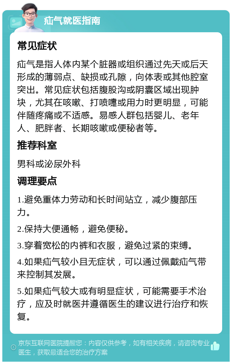 疝气就医指南 常见症状 疝气是指人体内某个脏器或组织通过先天或后天形成的薄弱点、缺损或孔隙，向体表或其他腔室突出。常见症状包括腹股沟或阴囊区域出现肿块，尤其在咳嗽、打喷嚏或用力时更明显，可能伴随疼痛或不适感。易感人群包括婴儿、老年人、肥胖者、长期咳嗽或便秘者等。 推荐科室 男科或泌尿外科 调理要点 1.避免重体力劳动和长时间站立，减少腹部压力。 2.保持大便通畅，避免便秘。 3.穿着宽松的内裤和衣服，避免过紧的束缚。 4.如果疝气较小且无症状，可以通过佩戴疝气带来控制其发展。 5.如果疝气较大或有明显症状，可能需要手术治疗，应及时就医并遵循医生的建议进行治疗和恢复。