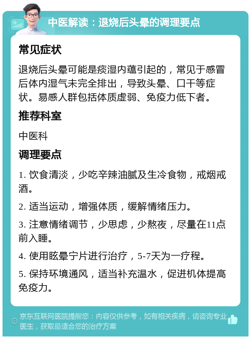 中医解读：退烧后头晕的调理要点 常见症状 退烧后头晕可能是痰湿内蕴引起的，常见于感冒后体内湿气未完全排出，导致头晕、口干等症状。易感人群包括体质虚弱、免疫力低下者。 推荐科室 中医科 调理要点 1. 饮食清淡，少吃辛辣油腻及生冷食物，戒烟戒酒。 2. 适当运动，增强体质，缓解情绪压力。 3. 注意情绪调节，少思虑，少熬夜，尽量在11点前入睡。 4. 使用眩晕宁片进行治疗，5-7天为一疗程。 5. 保持环境通风，适当补充温水，促进机体提高免疫力。