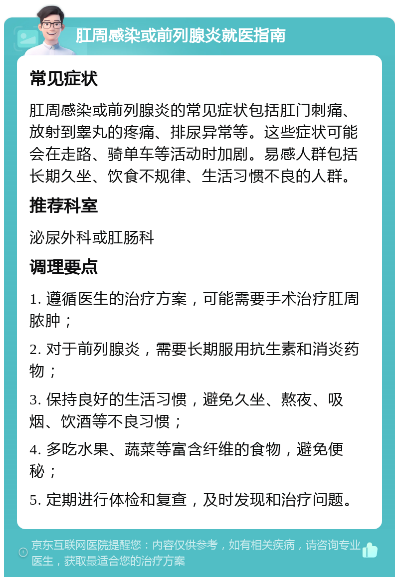 肛周感染或前列腺炎就医指南 常见症状 肛周感染或前列腺炎的常见症状包括肛门刺痛、放射到睾丸的疼痛、排尿异常等。这些症状可能会在走路、骑单车等活动时加剧。易感人群包括长期久坐、饮食不规律、生活习惯不良的人群。 推荐科室 泌尿外科或肛肠科 调理要点 1. 遵循医生的治疗方案，可能需要手术治疗肛周脓肿； 2. 对于前列腺炎，需要长期服用抗生素和消炎药物； 3. 保持良好的生活习惯，避免久坐、熬夜、吸烟、饮酒等不良习惯； 4. 多吃水果、蔬菜等富含纤维的食物，避免便秘； 5. 定期进行体检和复查，及时发现和治疗问题。