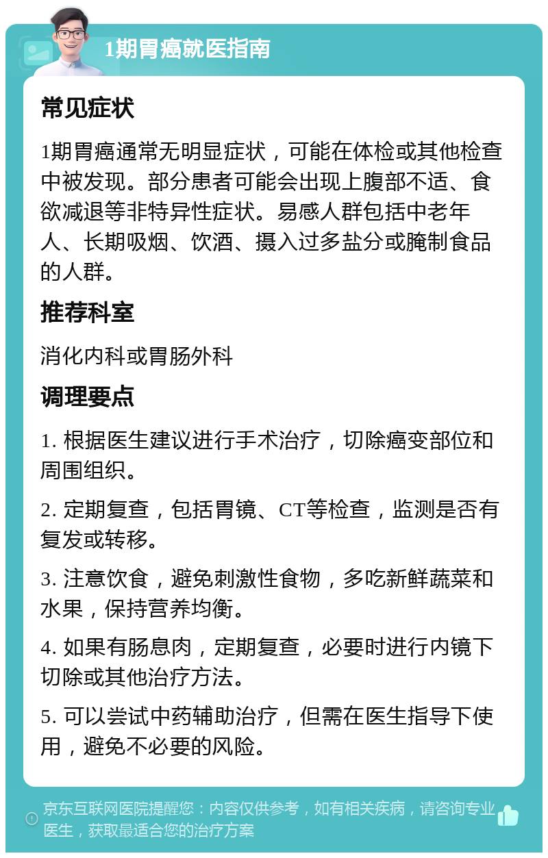 1期胃癌就医指南 常见症状 1期胃癌通常无明显症状，可能在体检或其他检查中被发现。部分患者可能会出现上腹部不适、食欲减退等非特异性症状。易感人群包括中老年人、长期吸烟、饮酒、摄入过多盐分或腌制食品的人群。 推荐科室 消化内科或胃肠外科 调理要点 1. 根据医生建议进行手术治疗，切除癌变部位和周围组织。 2. 定期复查，包括胃镜、CT等检查，监测是否有复发或转移。 3. 注意饮食，避免刺激性食物，多吃新鲜蔬菜和水果，保持营养均衡。 4. 如果有肠息肉，定期复查，必要时进行内镜下切除或其他治疗方法。 5. 可以尝试中药辅助治疗，但需在医生指导下使用，避免不必要的风险。