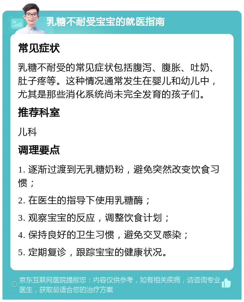 乳糖不耐受宝宝的就医指南 常见症状 乳糖不耐受的常见症状包括腹泻、腹胀、吐奶、肚子疼等。这种情况通常发生在婴儿和幼儿中，尤其是那些消化系统尚未完全发育的孩子们。 推荐科室 儿科 调理要点 1. 逐渐过渡到无乳糖奶粉，避免突然改变饮食习惯； 2. 在医生的指导下使用乳糖酶； 3. 观察宝宝的反应，调整饮食计划； 4. 保持良好的卫生习惯，避免交叉感染； 5. 定期复诊，跟踪宝宝的健康状况。