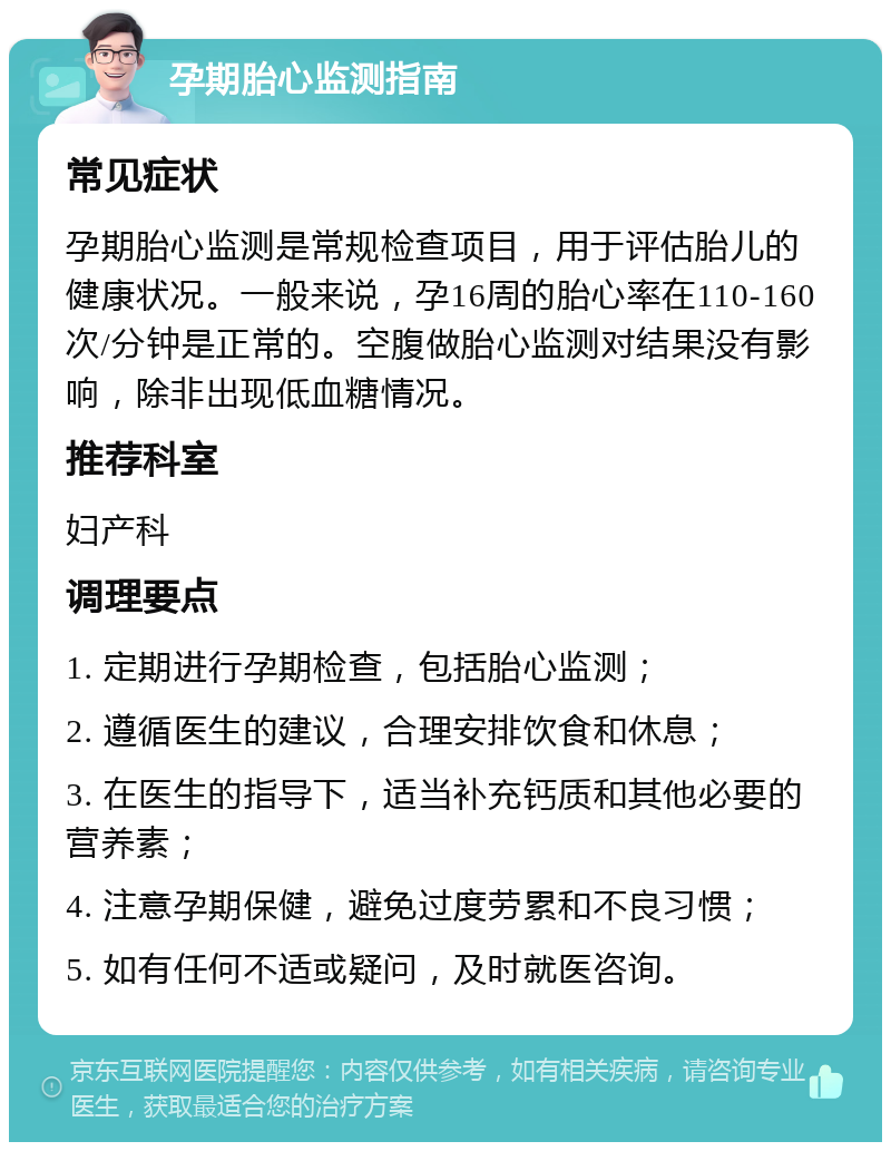 孕期胎心监测指南 常见症状 孕期胎心监测是常规检查项目，用于评估胎儿的健康状况。一般来说，孕16周的胎心率在110-160次/分钟是正常的。空腹做胎心监测对结果没有影响，除非出现低血糖情况。 推荐科室 妇产科 调理要点 1. 定期进行孕期检查，包括胎心监测； 2. 遵循医生的建议，合理安排饮食和休息； 3. 在医生的指导下，适当补充钙质和其他必要的营养素； 4. 注意孕期保健，避免过度劳累和不良习惯； 5. 如有任何不适或疑问，及时就医咨询。