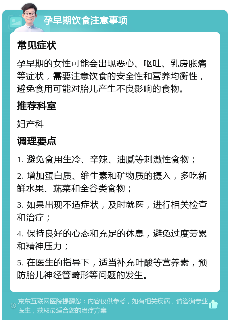 孕早期饮食注意事项 常见症状 孕早期的女性可能会出现恶心、呕吐、乳房胀痛等症状，需要注意饮食的安全性和营养均衡性，避免食用可能对胎儿产生不良影响的食物。 推荐科室 妇产科 调理要点 1. 避免食用生冷、辛辣、油腻等刺激性食物； 2. 增加蛋白质、维生素和矿物质的摄入，多吃新鲜水果、蔬菜和全谷类食物； 3. 如果出现不适症状，及时就医，进行相关检查和治疗； 4. 保持良好的心态和充足的休息，避免过度劳累和精神压力； 5. 在医生的指导下，适当补充叶酸等营养素，预防胎儿神经管畸形等问题的发生。