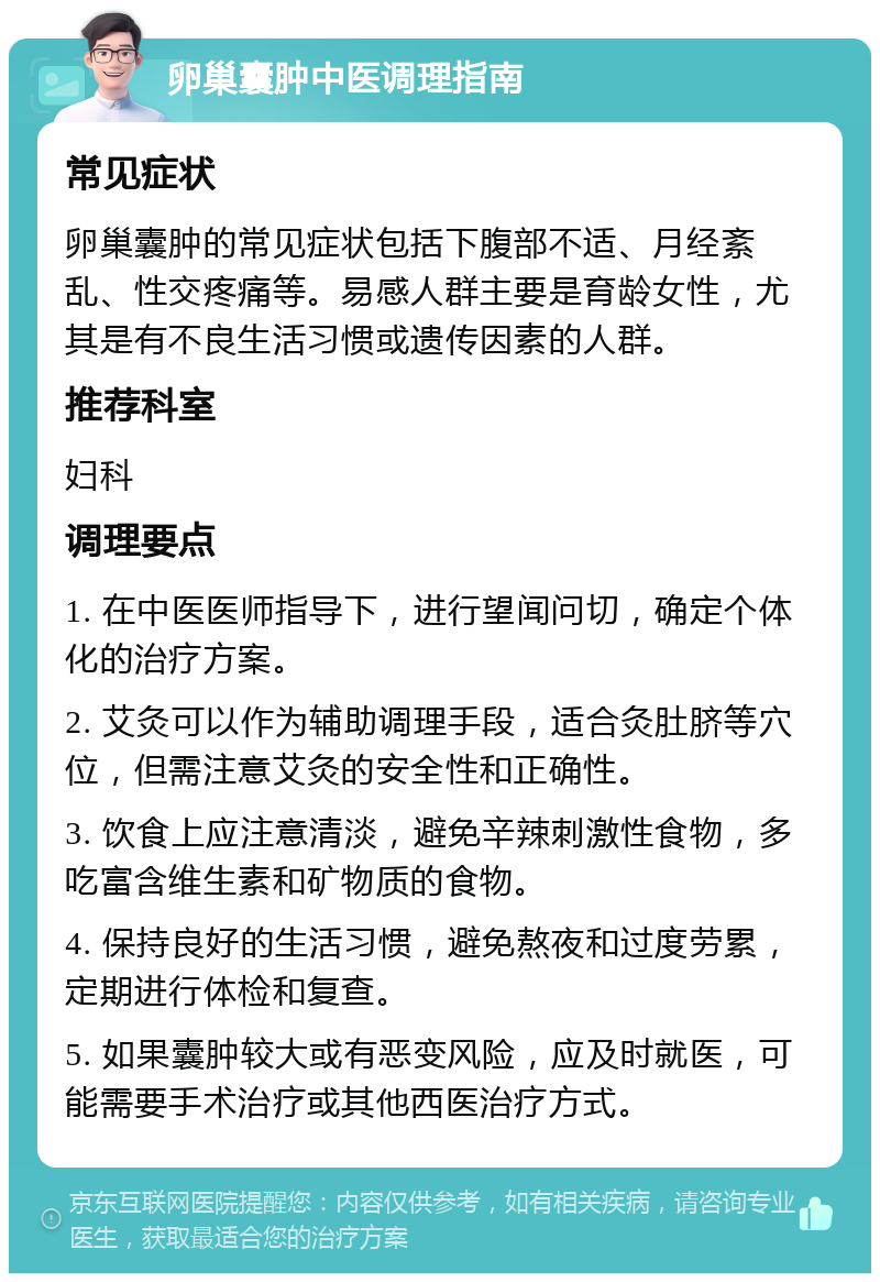 卵巢囊肿中医调理指南 常见症状 卵巢囊肿的常见症状包括下腹部不适、月经紊乱、性交疼痛等。易感人群主要是育龄女性，尤其是有不良生活习惯或遗传因素的人群。 推荐科室 妇科 调理要点 1. 在中医医师指导下，进行望闻问切，确定个体化的治疗方案。 2. 艾灸可以作为辅助调理手段，适合灸肚脐等穴位，但需注意艾灸的安全性和正确性。 3. 饮食上应注意清淡，避免辛辣刺激性食物，多吃富含维生素和矿物质的食物。 4. 保持良好的生活习惯，避免熬夜和过度劳累，定期进行体检和复查。 5. 如果囊肿较大或有恶变风险，应及时就医，可能需要手术治疗或其他西医治疗方式。