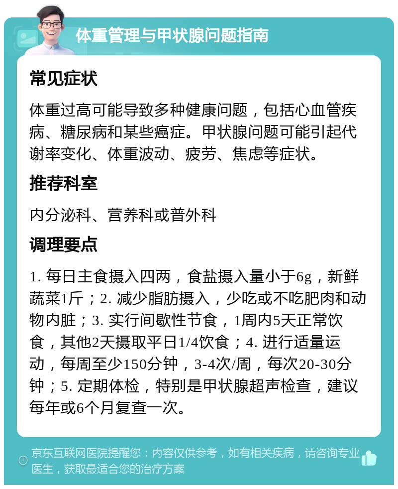 体重管理与甲状腺问题指南 常见症状 体重过高可能导致多种健康问题，包括心血管疾病、糖尿病和某些癌症。甲状腺问题可能引起代谢率变化、体重波动、疲劳、焦虑等症状。 推荐科室 内分泌科、营养科或普外科 调理要点 1. 每日主食摄入四两，食盐摄入量小于6g，新鲜蔬菜1斤；2. 减少脂肪摄入，少吃或不吃肥肉和动物内脏；3. 实行间歇性节食，1周内5天正常饮食，其他2天摄取平日1/4饮食；4. 进行适量运动，每周至少150分钟，3-4次/周，每次20-30分钟；5. 定期体检，特别是甲状腺超声检查，建议每年或6个月复查一次。