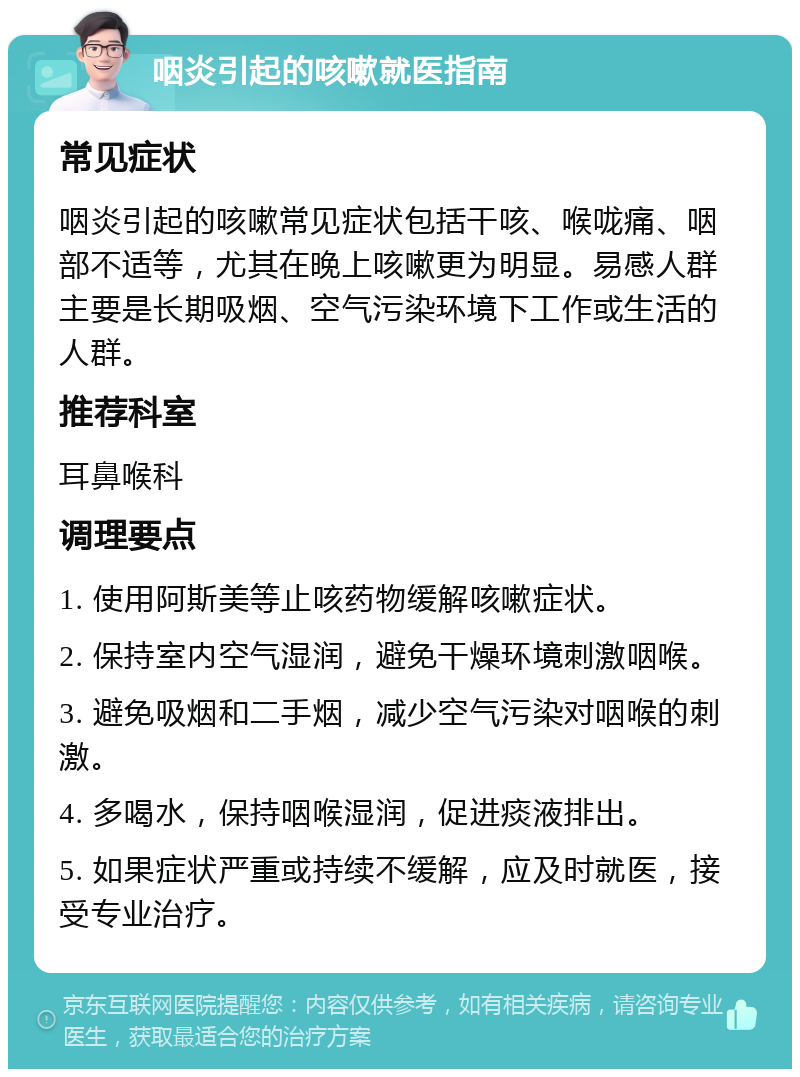 咽炎引起的咳嗽就医指南 常见症状 咽炎引起的咳嗽常见症状包括干咳、喉咙痛、咽部不适等，尤其在晚上咳嗽更为明显。易感人群主要是长期吸烟、空气污染环境下工作或生活的人群。 推荐科室 耳鼻喉科 调理要点 1. 使用阿斯美等止咳药物缓解咳嗽症状。 2. 保持室内空气湿润，避免干燥环境刺激咽喉。 3. 避免吸烟和二手烟，减少空气污染对咽喉的刺激。 4. 多喝水，保持咽喉湿润，促进痰液排出。 5. 如果症状严重或持续不缓解，应及时就医，接受专业治疗。