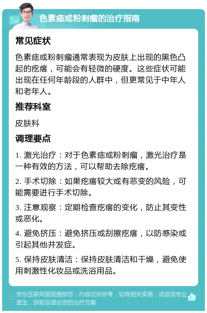 色素痣或粉刺瘤的治疗指南 常见症状 色素痣或粉刺瘤通常表现为皮肤上出现的黑色凸起的疙瘩，可能会有轻微的硬度。这些症状可能出现在任何年龄段的人群中，但更常见于中年人和老年人。 推荐科室 皮肤科 调理要点 1. 激光治疗：对于色素痣或粉刺瘤，激光治疗是一种有效的方法，可以帮助去除疙瘩。 2. 手术切除：如果疙瘩较大或有恶变的风险，可能需要进行手术切除。 3. 注意观察：定期检查疙瘩的变化，防止其变性或恶化。 4. 避免挤压：避免挤压或刮擦疙瘩，以防感染或引起其他并发症。 5. 保持皮肤清洁：保持皮肤清洁和干燥，避免使用刺激性化妆品或洗浴用品。