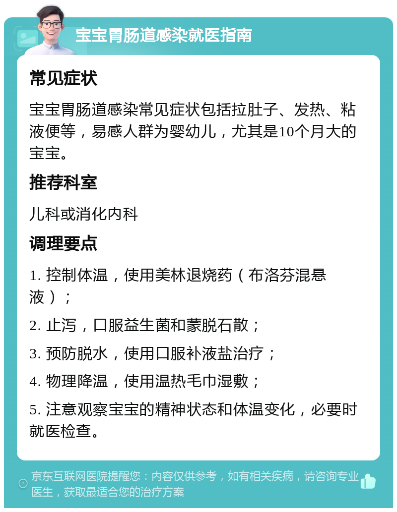 宝宝胃肠道感染就医指南 常见症状 宝宝胃肠道感染常见症状包括拉肚子、发热、粘液便等，易感人群为婴幼儿，尤其是10个月大的宝宝。 推荐科室 儿科或消化内科 调理要点 1. 控制体温，使用美林退烧药（布洛芬混悬液）； 2. 止泻，口服益生菌和蒙脱石散； 3. 预防脱水，使用口服补液盐治疗； 4. 物理降温，使用温热毛巾湿敷； 5. 注意观察宝宝的精神状态和体温变化，必要时就医检查。