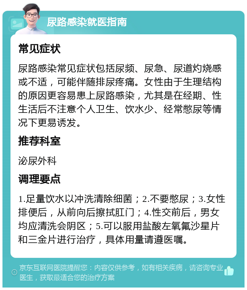 尿路感染就医指南 常见症状 尿路感染常见症状包括尿频、尿急、尿道灼烧感或不适，可能伴随排尿疼痛。女性由于生理结构的原因更容易患上尿路感染，尤其是在经期、性生活后不注意个人卫生、饮水少、经常憋尿等情况下更易诱发。 推荐科室 泌尿外科 调理要点 1.足量饮水以冲洗清除细菌；2.不要憋尿；3.女性排便后，从前向后擦拭肛门；4.性交前后，男女均应清洗会阴区；5.可以服用盐酸左氧氟沙星片和三金片进行治疗，具体用量请遵医嘱。