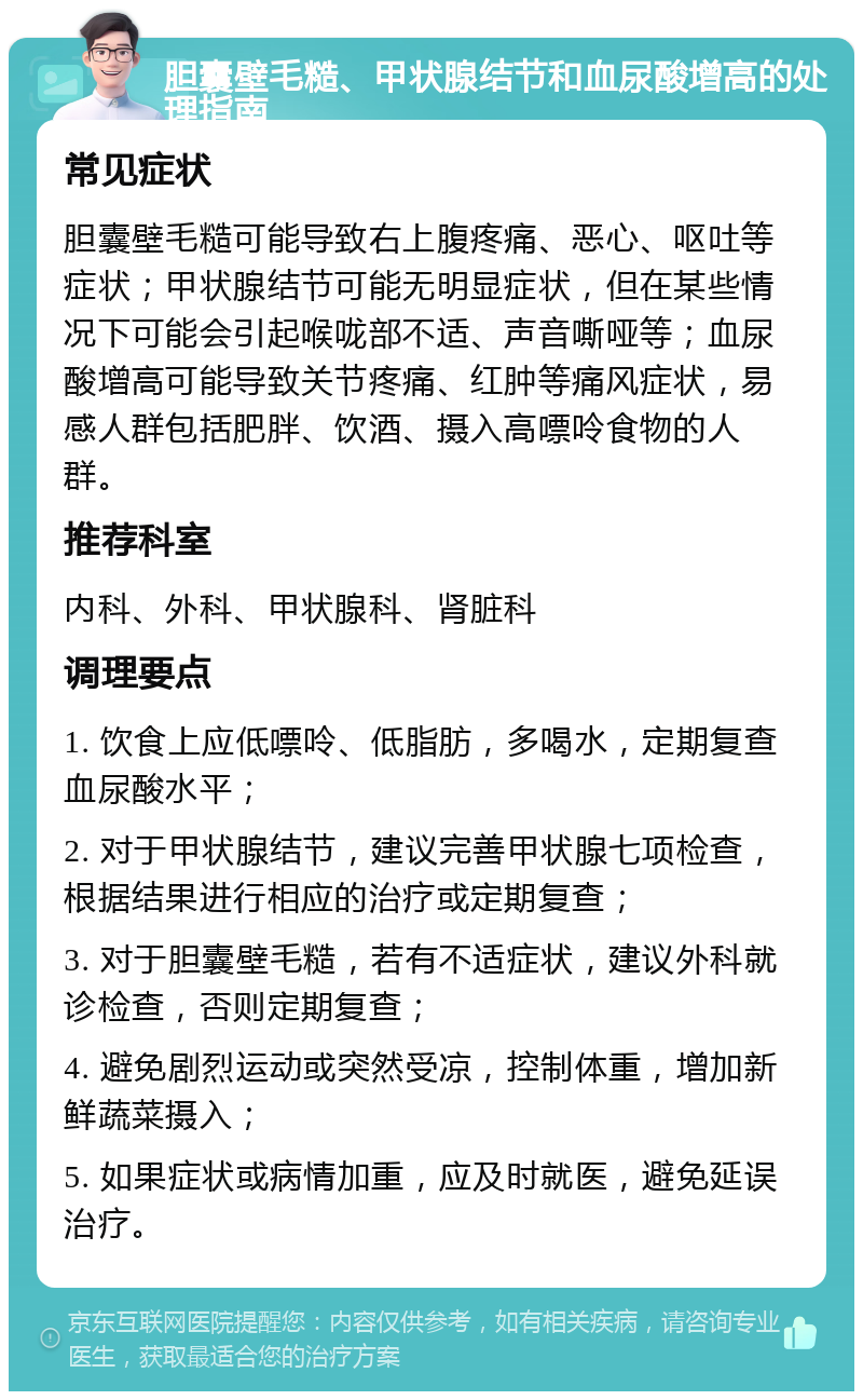 胆囊壁毛糙、甲状腺结节和血尿酸增高的处理指南 常见症状 胆囊壁毛糙可能导致右上腹疼痛、恶心、呕吐等症状；甲状腺结节可能无明显症状，但在某些情况下可能会引起喉咙部不适、声音嘶哑等；血尿酸增高可能导致关节疼痛、红肿等痛风症状，易感人群包括肥胖、饮酒、摄入高嘌呤食物的人群。 推荐科室 内科、外科、甲状腺科、肾脏科 调理要点 1. 饮食上应低嘌呤、低脂肪，多喝水，定期复查血尿酸水平； 2. 对于甲状腺结节，建议完善甲状腺七项检查，根据结果进行相应的治疗或定期复查； 3. 对于胆囊壁毛糙，若有不适症状，建议外科就诊检查，否则定期复查； 4. 避免剧烈运动或突然受凉，控制体重，增加新鲜蔬菜摄入； 5. 如果症状或病情加重，应及时就医，避免延误治疗。