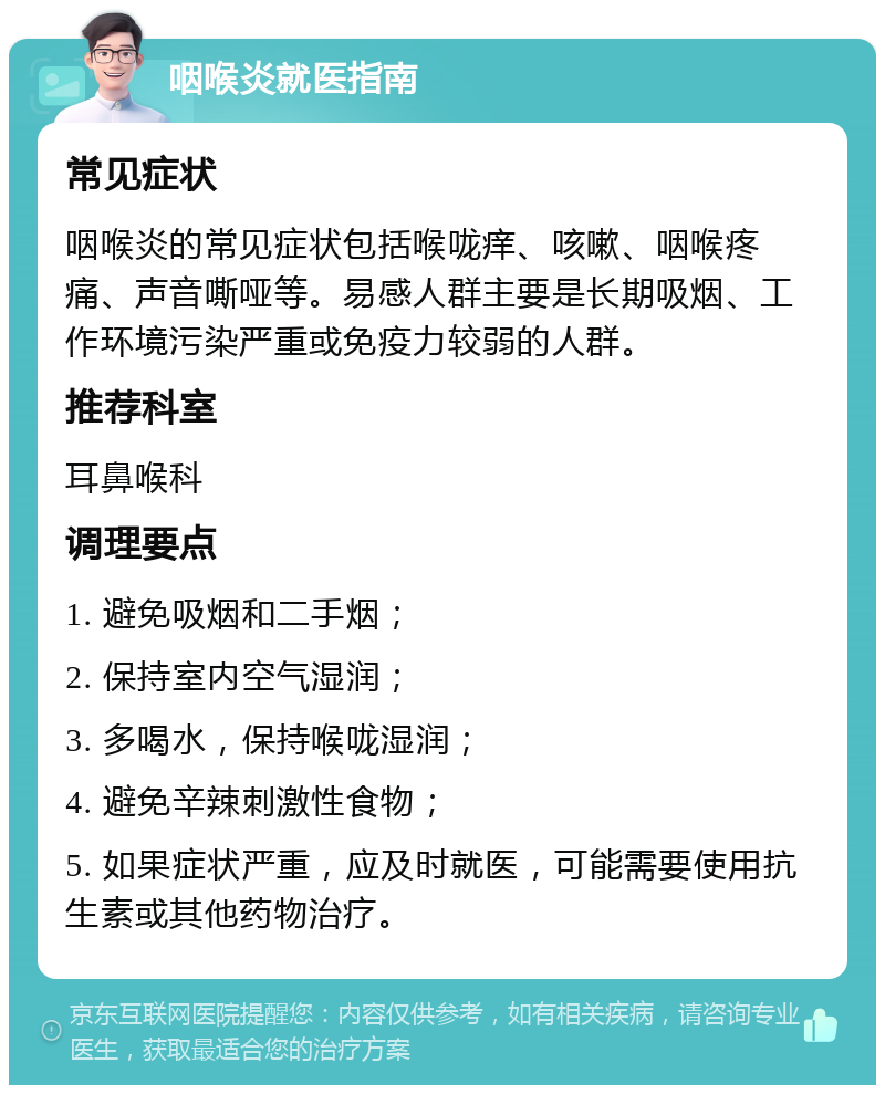 咽喉炎就医指南 常见症状 咽喉炎的常见症状包括喉咙痒、咳嗽、咽喉疼痛、声音嘶哑等。易感人群主要是长期吸烟、工作环境污染严重或免疫力较弱的人群。 推荐科室 耳鼻喉科 调理要点 1. 避免吸烟和二手烟； 2. 保持室内空气湿润； 3. 多喝水，保持喉咙湿润； 4. 避免辛辣刺激性食物； 5. 如果症状严重，应及时就医，可能需要使用抗生素或其他药物治疗。