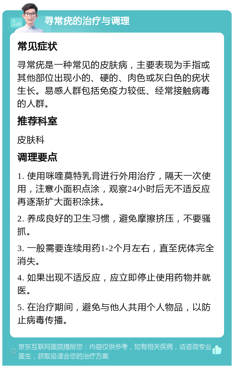 寻常疣的治疗与调理 常见症状 寻常疣是一种常见的皮肤病，主要表现为手指或其他部位出现小的、硬的、肉色或灰白色的疣状生长。易感人群包括免疫力较低、经常接触病毒的人群。 推荐科室 皮肤科 调理要点 1. 使用咪喹莫特乳膏进行外用治疗，隔天一次使用，注意小面积点涂，观察24小时后无不适反应再逐渐扩大面积涂抹。 2. 养成良好的卫生习惯，避免摩擦挤压，不要骚抓。 3. 一般需要连续用药1-2个月左右，直至疣体完全消失。 4. 如果出现不适反应，应立即停止使用药物并就医。 5. 在治疗期间，避免与他人共用个人物品，以防止病毒传播。