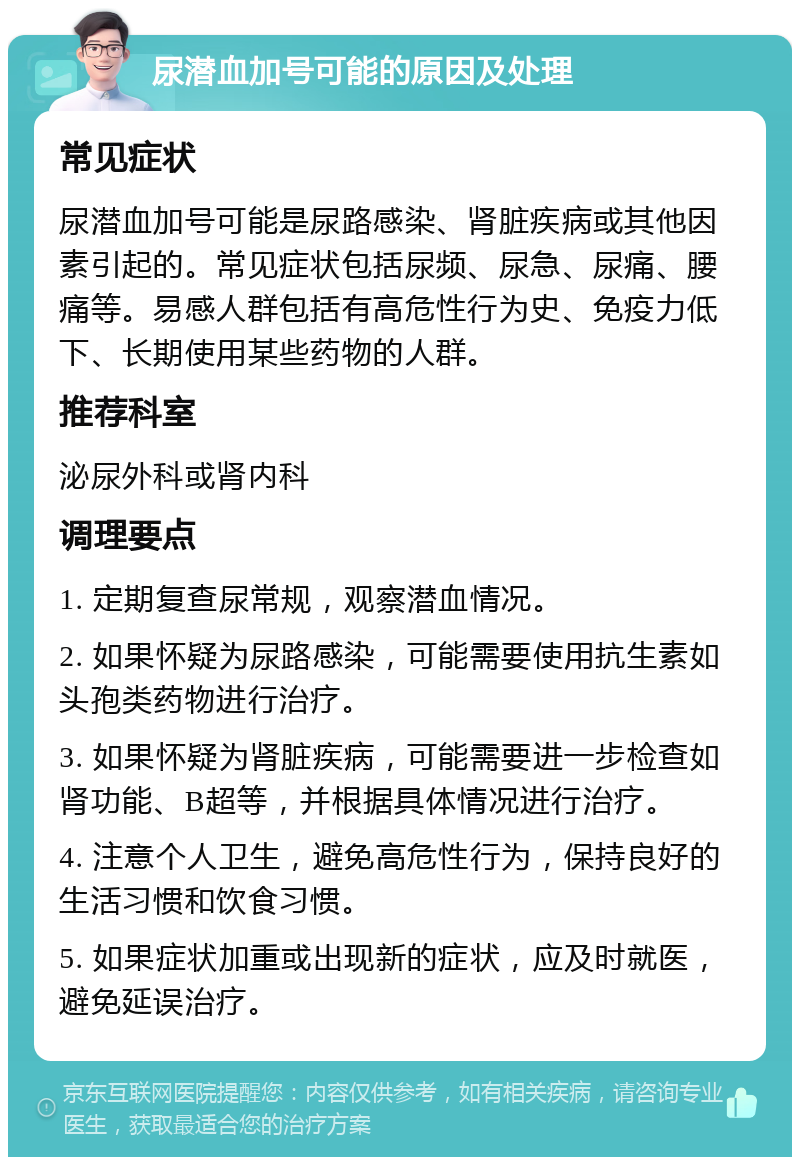 尿潜血加号可能的原因及处理 常见症状 尿潜血加号可能是尿路感染、肾脏疾病或其他因素引起的。常见症状包括尿频、尿急、尿痛、腰痛等。易感人群包括有高危性行为史、免疫力低下、长期使用某些药物的人群。 推荐科室 泌尿外科或肾内科 调理要点 1. 定期复查尿常规，观察潜血情况。 2. 如果怀疑为尿路感染，可能需要使用抗生素如头孢类药物进行治疗。 3. 如果怀疑为肾脏疾病，可能需要进一步检查如肾功能、B超等，并根据具体情况进行治疗。 4. 注意个人卫生，避免高危性行为，保持良好的生活习惯和饮食习惯。 5. 如果症状加重或出现新的症状，应及时就医，避免延误治疗。