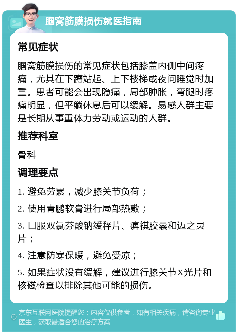 腘窝筋膜损伤就医指南 常见症状 腘窝筋膜损伤的常见症状包括膝盖内侧中间疼痛，尤其在下蹲站起、上下楼梯或夜间睡觉时加重。患者可能会出现隐痛，局部肿胀，弯腿时疼痛明显，但平躺休息后可以缓解。易感人群主要是长期从事重体力劳动或运动的人群。 推荐科室 骨科 调理要点 1. 避免劳累，减少膝关节负荷； 2. 使用青鹏软膏进行局部热敷； 3. 口服双氯芬酸钠缓释片、痹祺胶囊和迈之灵片； 4. 注意防寒保暖，避免受凉； 5. 如果症状没有缓解，建议进行膝关节X光片和核磁检查以排除其他可能的损伤。