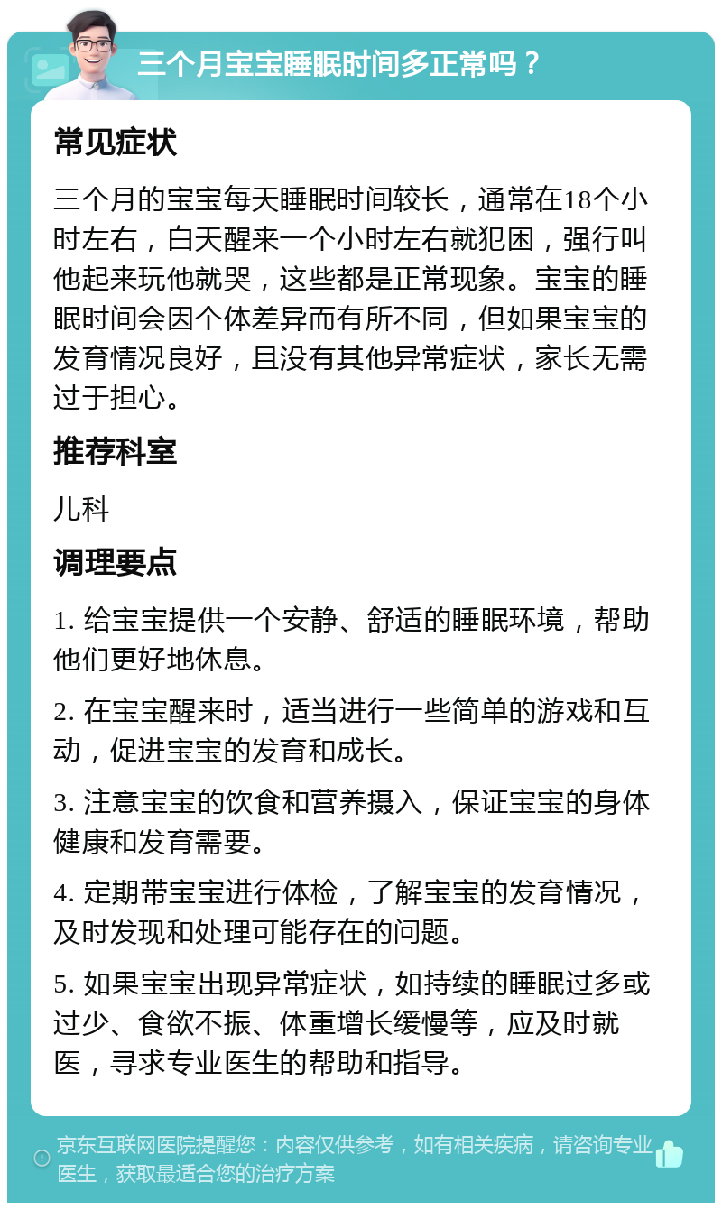 三个月宝宝睡眠时间多正常吗？ 常见症状 三个月的宝宝每天睡眠时间较长，通常在18个小时左右，白天醒来一个小时左右就犯困，强行叫他起来玩他就哭，这些都是正常现象。宝宝的睡眠时间会因个体差异而有所不同，但如果宝宝的发育情况良好，且没有其他异常症状，家长无需过于担心。 推荐科室 儿科 调理要点 1. 给宝宝提供一个安静、舒适的睡眠环境，帮助他们更好地休息。 2. 在宝宝醒来时，适当进行一些简单的游戏和互动，促进宝宝的发育和成长。 3. 注意宝宝的饮食和营养摄入，保证宝宝的身体健康和发育需要。 4. 定期带宝宝进行体检，了解宝宝的发育情况，及时发现和处理可能存在的问题。 5. 如果宝宝出现异常症状，如持续的睡眠过多或过少、食欲不振、体重增长缓慢等，应及时就医，寻求专业医生的帮助和指导。