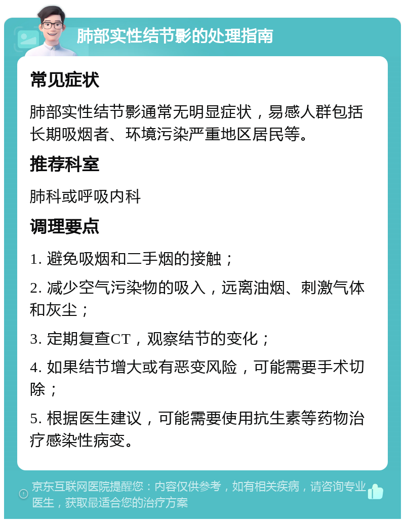 肺部实性结节影的处理指南 常见症状 肺部实性结节影通常无明显症状，易感人群包括长期吸烟者、环境污染严重地区居民等。 推荐科室 肺科或呼吸内科 调理要点 1. 避免吸烟和二手烟的接触； 2. 减少空气污染物的吸入，远离油烟、刺激气体和灰尘； 3. 定期复查CT，观察结节的变化； 4. 如果结节增大或有恶变风险，可能需要手术切除； 5. 根据医生建议，可能需要使用抗生素等药物治疗感染性病变。