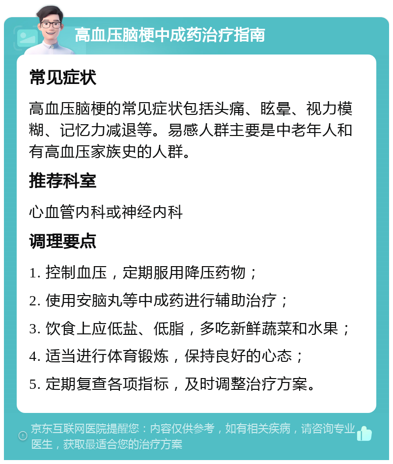 高血压脑梗中成药治疗指南 常见症状 高血压脑梗的常见症状包括头痛、眩晕、视力模糊、记忆力减退等。易感人群主要是中老年人和有高血压家族史的人群。 推荐科室 心血管内科或神经内科 调理要点 1. 控制血压，定期服用降压药物； 2. 使用安脑丸等中成药进行辅助治疗； 3. 饮食上应低盐、低脂，多吃新鲜蔬菜和水果； 4. 适当进行体育锻炼，保持良好的心态； 5. 定期复查各项指标，及时调整治疗方案。