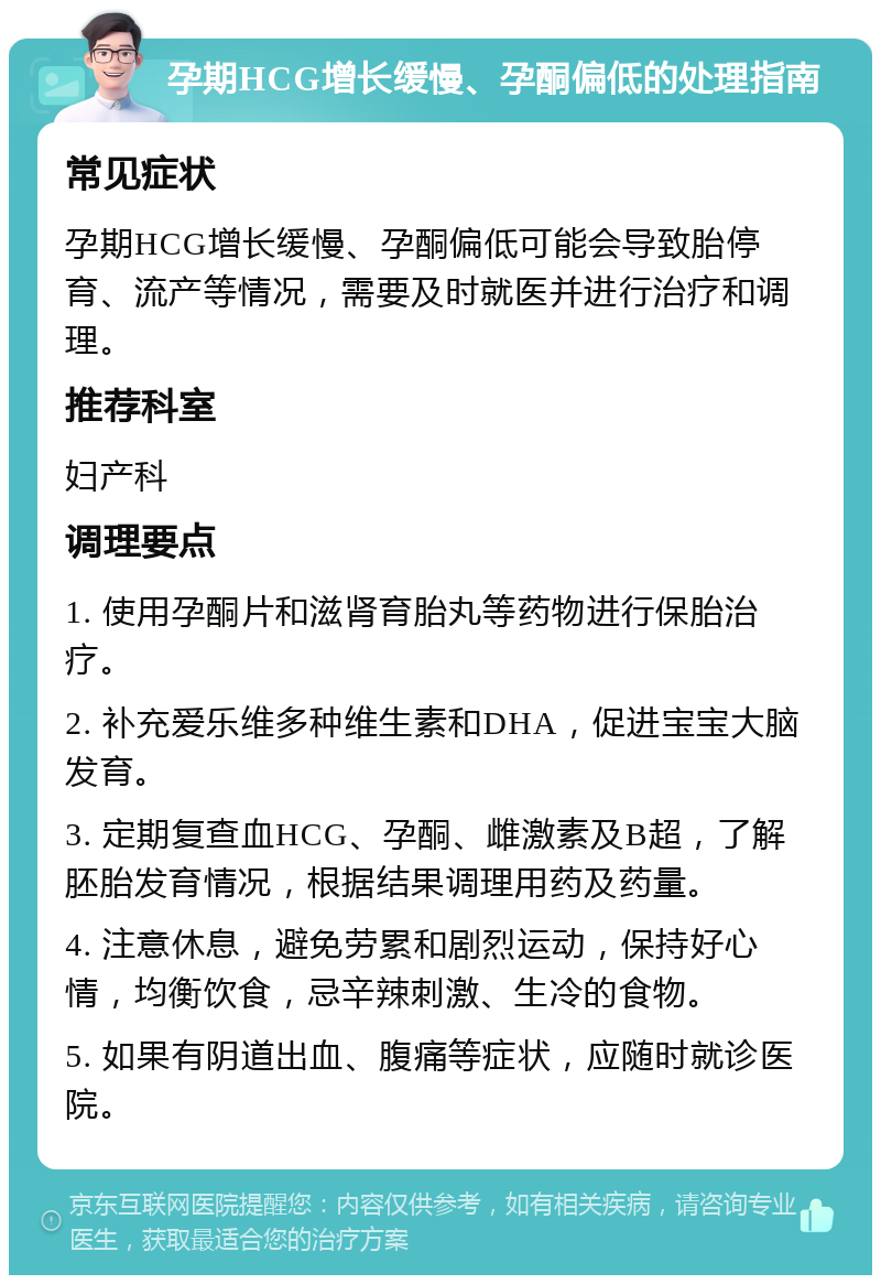 孕期HCG增长缓慢、孕酮偏低的处理指南 常见症状 孕期HCG增长缓慢、孕酮偏低可能会导致胎停育、流产等情况，需要及时就医并进行治疗和调理。 推荐科室 妇产科 调理要点 1. 使用孕酮片和滋肾育胎丸等药物进行保胎治疗。 2. 补充爱乐维多种维生素和DHA，促进宝宝大脑发育。 3. 定期复查血HCG、孕酮、雌激素及B超，了解胚胎发育情况，根据结果调理用药及药量。 4. 注意休息，避免劳累和剧烈运动，保持好心情，均衡饮食，忌辛辣刺激、生冷的食物。 5. 如果有阴道出血、腹痛等症状，应随时就诊医院。