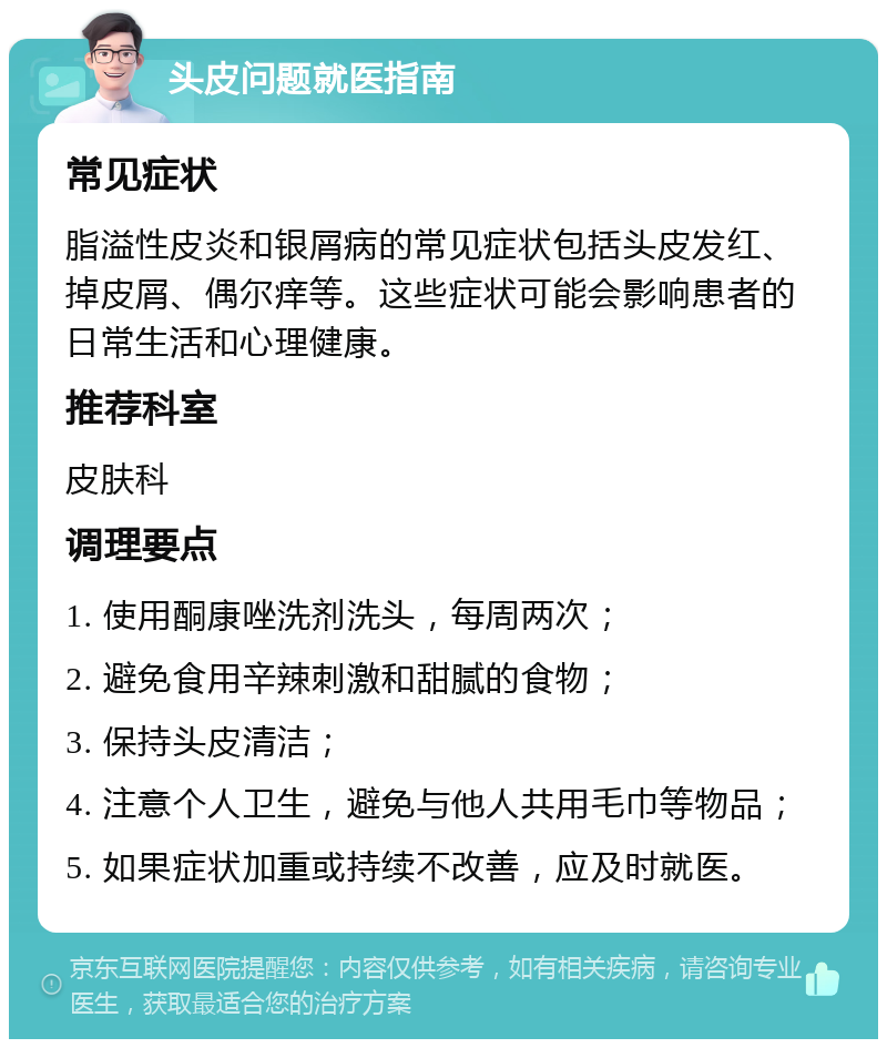 头皮问题就医指南 常见症状 脂溢性皮炎和银屑病的常见症状包括头皮发红、掉皮屑、偶尔痒等。这些症状可能会影响患者的日常生活和心理健康。 推荐科室 皮肤科 调理要点 1. 使用酮康唑洗剂洗头，每周两次； 2. 避免食用辛辣刺激和甜腻的食物； 3. 保持头皮清洁； 4. 注意个人卫生，避免与他人共用毛巾等物品； 5. 如果症状加重或持续不改善，应及时就医。