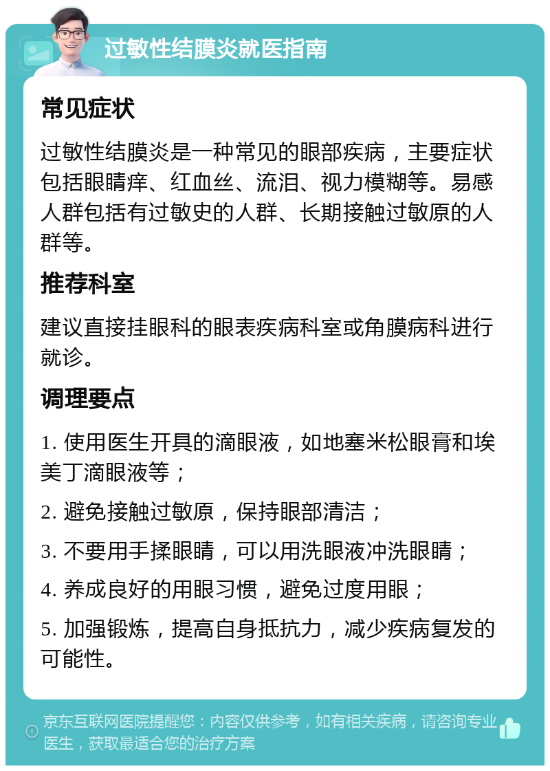 过敏性结膜炎就医指南 常见症状 过敏性结膜炎是一种常见的眼部疾病，主要症状包括眼睛痒、红血丝、流泪、视力模糊等。易感人群包括有过敏史的人群、长期接触过敏原的人群等。 推荐科室 建议直接挂眼科的眼表疾病科室或角膜病科进行就诊。 调理要点 1. 使用医生开具的滴眼液，如地塞米松眼膏和埃美丁滴眼液等； 2. 避免接触过敏原，保持眼部清洁； 3. 不要用手揉眼睛，可以用洗眼液冲洗眼睛； 4. 养成良好的用眼习惯，避免过度用眼； 5. 加强锻炼，提高自身抵抗力，减少疾病复发的可能性。